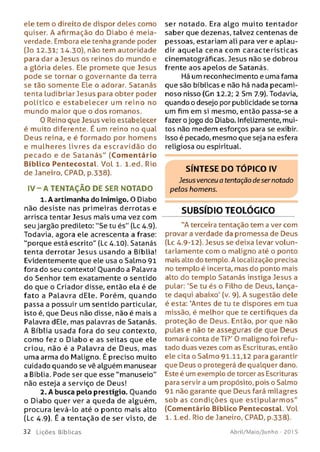 ele tem o direito de dispor deles como
quiser. A afirmação do Diabo é meia-
verdade. Embora ele tenha grande poder
(Jo 12.31; 14.30), não tem autoridade
para dar a Jesus os reinos do mundo e
a glória deles. Ele promete que Jesus
pode se tornar o governante da terra
se tão som ente Ele o adorar. Satanás
tenta ludibriar Jesus para obter poder
político e estab e lece r um reino no
mundo maior que o dos romanos.
0 Reino que Jesus veio estabelecer
é muito diferente. É um reino no qual
Deus reina, e é form ado por homens
e m ulheres livres da escravidão do
pecado e de S a ta n á s" (Com entário
Bíblico Pentecostal. Vol 1. l.ed. Rio
de Janeiro, CPAD, p.338).
IV - A TENTAÇÃO DE SER NOTADO
1. A artimanha do Inimigo. O Diabo
não desiste nas primeiras derrotas e
arrisca tentar Jesus mais uma vez com
seu jargão predileto: "Se tu és" (Lc 4.9).
Todavia, agora ele acrescenta a frase:
"porque está escrito" (Lc 4.10). Satanás
tenta derrotar Jesus usando a Bíblia!
Evidentemente que ele usa o Salmo 91
fora do seu contexto! Ouando a Palavra
do Senhor tem exatamente o sentido
do que o Criador disse, então ela é de
fato a Palavra dEle. Porém, quando
passa a possuir um sentido particular,
isto é, que Deus não disse, não é mais a
Palavra dEle, mas palavras de Satanás.
A Bíblia usada fora do seu contexto,
como fez o Diabo e as seitas que ele
criou, não é a Palavra de Deus, mas
uma arma do Maligno. É preciso muito
cuidado quando se vê alguém manusear
a Bíblia. Pode ser que esse "manuseio"
não esteja a serviço de Deus!
2. A busca pelo prestígio. Ouando
o Diabo quer ver a queda de alguém,
procura levá-lo até o ponto mais alto
(Lc 4.9). É a tentação de ser visto, de
ser notado. Era algo muito tentador
saber que dezenas, talvez centenas de
pessoas, estariam ali para ver e aplau­
dir aquela cena com características
cinematográficas. Jesus não se dobrou
frente aos apelos de Satanás.
Há um reconhecimento e uma fama
que são bíblicas e não há nada pecami­
noso nisso (Gn 12.2; 2 Sm 7.9). Todavia,
quando o desejo por publicidade se torna
um fim em si mesmo, então passa-se a
fazer o jogo do Diabo. Infelizmente, mui­
tos não medem esforços para se exibir.
Isso é pecado, mesmo que seja na esfera
religiosa ou espiritual.
SÍNTESE DO TÓPICO IV
Jesus venceu o tentação desernotado
petos homens.
SUBSÍDIO TEOLÓGICO
"A terceira tentação tem a ver com
provar a verdade da promessa de Deus
(Lc 4.9-12). Jesus se deixa levar volun­
tariamente com o maligno até o ponto
mais alto do templo. A localização precisa
no templo é incerta, mas do ponto mais
alto do templo Satanás instiga Jesus a
pular: 'Se tu és o Filho de Deus, lança-
te daqui abaixo' (v. 9). A sugestão dele
é esta: ‘Antes de tu te dispores em tua
missão, é melhor que te certifiques da
proteção de Deus. Então, por que não
pulas e não te asseguras de que Deus
tomará conta de Ti?' 0 maligno foi refu­
tado duas vezes com as Escrituras, então
ele cita o Salmo 91.11,12 para garantir
que Deus o protegerá de qualquer dano.
Este é um exemplo de torcer as Escrituras
para servir a um propósito, pois o Salmo
91 não garante que Deus fará milagres
sob as condições que estipularm os"
(Comentário Bíblico Pentecostal. Vol
1. l.ed. Rio de Janeiro, CPAD, p.338).
3 2 L iç õ e s Bíb licas Abril/Maio/Junho - 201 5
 