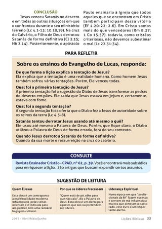 CONCLUSÃO
Jesus venceu Satanás no deserto
e em todas as outras situações em que
o confrontou durante o seu ministério
terreno (Lc 4.1-13; 10.18,19). Na cruz
do Calvário, o Filho de Deus derrotou
Satanás de forma definitiva (Cl 2.15;
Hb 2.14). Posteriormente, o apóstolo
Paulo en sinaria à Igreja que to do s
aqueles que se encontram em Cristo
ta m b é m p a rtic ip a m d e ssa vitó ria
(Ef 1.20-22; 2.6). Em C risto so m o s
m ais do que ven ce d o re s (Rm 8.37;
1 Co 15.57), todavia, com o cristãos
criteriosos, não devem os subestimar
o mal (Lc 22.31-34).
PARA REFLETIR
Sobre os ensinos do Evangelho de Lucas, responda:
De que form a a lição explica a tentação de Jesus?
Ela explica que a tentação é uma realidade humana. Como homem Jesus
também sofreu várias tentações. Porém, Ele venceu todas.
O ual foi a prim eira tentação de Jesus?
A primeira tentação foi a sugestão do Diabo de Jesus transformar as pedras
do deserto em pães. Ele sabia que Jesus estava em jejum e, certamente,
estava com fome.
O ual foi a segunda tentação?
A segunda tentação foi a oferta que o Diabo fez a Jesus de autoridade sobre
os reinos da terra (Lc 4.5-8).
Satanás tentou derrotar Jesus usando até m esm o o quê?
Ele usou até m esm o a Palavra de Deus. Porém, que fique claro, o Diabo
utilizou a Palavra de Deus de forma errada, fora do seu contexto.
Ouando Jesus derrotou Satanás de form a definitiva?
Ouando da sua morte e ressurreição na cruz do calvário.
CONSULTE
Revista Ensinador Cristão - CPAD, n° 62, p. 39. Você encontrará mais subsídios
para enriquecer a lição. São artigos que buscam expandir certos assuntos.
SUGESTÃO DE LEITURA
Por que os Líderes Fracassam Liderança EspiritualOuem É Jesus
Esta obra é um contraponto
à espiritualidade moderna
influenciada pelas seitas
orientais e é indicada para
um público com uima razoável
bagagem cultural.
“Ouem está de pé, olhe para
que não caia", diz a Palavra de
Deus. Esta obra é um alerta para
aqueles que sào ou pretendem
ser líderes.
Numa época em que "profis­
sionais da fé" fazem sucesso
e servem de má influência a
muitos que almejam o pasto-
rado, este livro é um im por­
tante alerta.
201 5 - Abril/Maio/Junho L iç õ e s B íb lica s 33
 