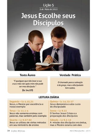 Lição 5
Jesus Escolhe seus
Texto Áureo Verdade Prática
"E qualquer que não levara sua
cruz e não vierapós mim não pode
ser meu discípulo."
(Lc 14.27)
0 chamado para a salvação
é de graça, mas o discipulado
tem custos.
LEITURA DIARIA
Se gu n da - Lc 4.15,31
Jesus, o Mestre por excelência e
nosso exemplo
T e rç a -L c 11.1-4
Jesus não somente ensinou com
palavras, mas também pelo exemplo
O u a r t a -L c 9.57-62
Jesus se utilizou de vários métodos
em seu ministério de ensino
O u in t a -L c 14.25-27
Jesus demonstra o alto custo
do discipulado
Sexta - Lc 9.23
O Senhor Jesus Cristo e a
preparação dos discípulos
S á b a d o - L c 9.1-12
A missão dos discípulos era árdua,
mas o Mestre estaria com eles
3 4 L iç õ e s Bíblicas Abril/Maio/Junho - 201 5
 