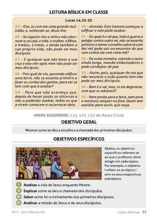 LEITURA BÍBLICA EM CLASSE
Lucas 14.25-35
- Ora, ia com ele uma grande mul­
tidão; e, voltando-se, disse-lhe:
- Se alguém viera mim e não abor­
recera seu pai, e mãe, e mulher, efilhos,
e irmãos, e irmãs, e ainda também a
sua própria vida, não pode ser meu
discípulo.
- E qualquer que não levar a sua
cruz e não vier após mim não pode ser
meu diseipulo.
- Pois qual de vós, querendo edipear
uma torre, não se assenta primeiro a
fazer as contas dos gastos, para verse
tem com que a acabar?
- Para que não aconteça que,
depois de haver posto os alicerces e
não a podendo acabar, todos os que
a virem comecem a escarnecer dele,
- dizendo: Este homem começou a
edificar e não pôde acabar.
- Ou qual é o rei que, indo à guerra a
pelejar contra outro rei, não se assenta
primeiro a tomar conselho sobre se com
dez mil pode sair ao encontro do que
vem contra ele com vinte mil?
- De outra maneira, estando o outro
ainda longe, manda embaixadores e
pede condições de paz.
- Assim, pois, qualquer de vós que
não renuncia a tudo quanto tem não
pode ser meu discípulo.
34 - Bom é o sal, mas, se ele degenerar,
com que se adubará?
- Nem presta para a terra, nem para
o monturo; lançam-nofora. Quem tem
ouvidos para ouvir; que ouça.
H IN O S SU G E R ID O S: 1 1 5 ,1 2 7 ,1 3 2 da Harpa Cristã
OBJETIVO GERAL
Mostrar com o se deu a escolha e a chamada d os primeiros discípulos.
OBJETIVOS ESPECÍFICOS
o
o
©
©
Abaixo, os objetivos
específicos referem-se
ao que o professor deve
atingir em cada tópico.
Por exemplo, o objetivo
I refere-se ao tópico I
com os seus respectivos
subtópicos.
Analisara vida de Jesus enquanto Mestre.
Explicar como se deu o chamado dos discípulos.
Saber como foi o treinamento dos primeiros discípulos.
Analisar a missão de Jesus e de seus discípulos.
201 5 - Abril/Maio/Junho L iç õ e s B íb lica s 35
 