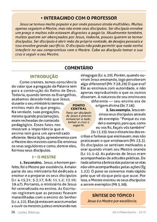 • INTERAGINDO COM O PROFESSOR
Jesus se tomou muito popular e por onde passava atraía multidões. Muitos
apenas seguiam o Mestre, mas não eram seus discípulos. Ser discípulo envolve
um preço e muitos não estavam dispostos a pagá-lo. Atualmente também,
muitos querem ser abençoados por Jesus, todavia, poucos querem se tornar
discípulos. Ser discípulo é abrir mão da própria vontade, de desejos pessoais e
isso envolve grande sacrifício. O discípulo não pode permitir que nada venha
interferir no seu compromisso com o Mestre. Cabe ao discípulo tomar a sua
cruz e seguir o seu Mestre.
COMENTÁRIO
Para ser discípulo
de Jesus é preciso
renunciar a tudo,
tomar a cruz e
segui-lo.
INTRODUÇÃO
Como crentes, temos consciência
do valor que a pregação da Palavra tem
para a construção do Reino de Deus.
Todavia, quando lemos os Evangelhos,
acabamos descobrindo que Jesus,
durante o seu ministério terreno, p o n t o
ensinou mais do que pregou. CENTRAL
Na verdade, suas pregações,
mesmo quando proclamações,
eram recheadas de conteúdo
pedagógico. Esses fatos nos
mostram a importância que o
ensino tem para um aprendizado
eficiente. Nesta lição, aprenderemos com
o Mestre dos mestres como Ele ensinou
os seus seguidores e como, dentre eles,
formou seus discípulos.
1 - 0 MESTRE
1. Seu ensino. Jesus, o homem per­
feito, foi o Mestre por excelência. A maior
parte do seu ministério foi dedicada a
ensinar e a preparar os seus discípulos
(Lc 4.15,31; 5.3,17; 6.6; 11.1,2; 13.10;
19.47). Portanto, o ministério de Jesus
foi centralizado no ensino. As Escritu­
ras registram que as pessoas ficavam
maravilhadas com o ensino do Senhor
(Lc 4.22). Elas já estavam acostumadas
a ouvir os mestres judeus ensinando nas
sinagogas (Lc 4.20). Porém, quando ou­
viram Jesus ensinando, Logo perceberam
algo diferente! (Mt 7.28,29) O que era?
Ele as ensinava com autoridade, e não
apenas reproduzindo o que os outros
disseram. A natureza de seu ensino era
diferente — seu ensino era de
origem divina (Jo 7.16).
2. Seu exemplo. Jesus en­
sinou seus discípulos através
do exemplo: "Porque eu vos
dei o exemplo, para que, como
eu vos fiz, façais vós também"
(Jo 13.15). Isso o distanciou dos es-
cribas e fariseus que ensinavam, mas não
praticavam o que ensinavam (Mt 23.3).
Os discípulos se sentiram motivados a
orar quando viram seu Mestre orando
(Lc 11.1-4). As palavras de Jesus eram
acompanhadas de atitudes práticas. De
nada adianta a beleza das palavras se elas
não vêm acompanhadas pelas ações (Tg
1.22). 0 povo se convence mais rápido
pelo que vê do que pelo que ouve. Por
isso, o Mestre exortou os seus discípulos
a serem exemplos (Mt 5.16).
SÍNTESE DO TÓPICO I
Jesus é o Mestre por excelência.
3 6 L iç õ e s Bíblicas Abril/Maio/Junho - 2015
 