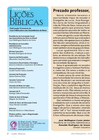 Liç õ es
Bíblicas
Publicação Trimestral da
Casa Publicadora das Assembleias de Deus
Presidente da Convenção Geral
das Assem bleias de Deus no Brasil
José W ellington Bezerra da Costa
Presidente do Conselho
Adm inistrativo
José W ellington Costa Júnior
Diretor Executivo
Ronaldo Rodrigues de Souza
Gerente de Publicações
Alexandre Claudino Coelho
Consultoria Doutrinária e Teológica
Antonio Gilberto e Claudionor de Andrade
Gerente Financeiro
Josafá Franklin Santos Bomfim
Gerente de Produção
Jarbas Ramires Silva
Gerente Comercial
Cícero da Silva
Gerente da Rede de Lojas
João Batista Guilherm e da Silva
Gerente de TI
Rodrigo Sobral Fernandes
Chefe de Arte & Design
W agner de Almeida
Chefe do Setor de Educação Cristã
César M oisé s Carvalho
Editores
Marcelo Oliveira e Telma Bueno
Projeto gráfico, capa e diagram ação
Flam ir Am brósio
Av. Brasil, 34.401 - Bangu
Rio de Janeiro - RJ - Cep 21852-002
Tel.: (21) 2406-7373
Fax: (21) 2406-7326
C B O www.cpad.com.br
Prezado professor,
N este trim e stre te re m o s a
oportunidade ímpar de estudar o
Evangelho de Lucas. Esse Evange­
lho narra de forma inigualável a
vida do Filho de Deus. Lucas era um
médico gentio que procurou fazer
uma pesquisa apurada de todos os
acontecimentos referentes ao Mestre.
Como um gentio, Lucas não mediu
esforços para enfatizar que a salvação é
para todos, não apenas para os judeus.
Ele fala dos samaritanos, sírios e ro­
manos, sempre enfatizando que estes
eram também alvos da graça de Deus.
Lucas igualm ente fala a res­
peito das mulheres, crianças e po­
bres, as minorias do seu tempo. Ele
demonstra a compaixão do Salvador
para com estes que estavam à margem
da sociedade da época.
Jesus é apresentado no terceiro
Evangelho como o Homem Perfeito,
e, como tal, Ele amou a todos e se
compadeceu de suas misérias.
A maior prova do amor de Deus
pela humanidade foi a morte de Jesus
na cruz. No século I,ser morto em uma
cruz era sinal de vergonha e humi­
lhação. Para o judaísmo significava
maldição (Dt 21.23). Jesus ali morreu
por amor a nós. Mas venceu a cruz, a
morte e ressuscitou ao terceiro dia. A
ressurreição de Jesus é uma prova de
que Ele era o Filho de Deus, o Messias.
Oue venhamos a crescer em graça
e sabedoria com o estudo do terceiro
Evangelho. Que o nosso alvo seja
seguir de perto o Salvador, vivendo
como "sal" e ”luz" neste mundo que
caminha na escuridão. Que a luz de
Cristo reflita através de nossas vidas.
José W ellin g to n C osta J ú n io r
Presidente do Conselho Administrativo
R o n ald o R o d rig u es de S o u za
Diretor Executivo
2 L iç õ e s Bíb licas Abril/Maio/Junho - 201 5
 