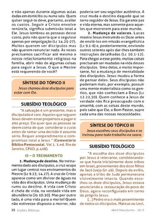 e não apenas durante algum as aulas
dadas em domicílio ou numa sala. Ouem
quiser segui-lo deve, portanto, avaliar
os custos. S e g u ir a C risto envolve
renúncia, significa subm issão total a
Ele. Jesus lembrou as pessoas desse
custo, pois não queria que o seguisse
apenas por empolgação (Lc 14.25-27).
M u ito s querem ser d isc íp u lo s mas
não querem renunciar nada. Às vezes
p recisam os sacrificar até m esm o o
n o sso relacion am en to religio so na
família, abrir mão de algum as coisas
para seguir a Jesus. 0 que o Mestre
está requerendo de você?
SÍNTESE DO TÓPICO II
Jesus chamou doze discípulos paro
estar com Ele.
SUBSÍDIO TEOLÓGICO
“A salvação é um presente, mas o
discipulado é caro. Aqueles que seguem
Jesus devem estar propensos a pagar o
alto preço. Ele quer que as pessoas se
deem conta de que considerar o custo
antes de tomar uma decisão é assunto
sério. Requer arrependimento e com ­
promisso total a Jesus " (Comentário
Bíblico Pentecostal. Vol 1. l.ed. Rio de
Janeiro, CPAD, p.418).
II I - O TREINAM ENTO
1. Mudança de destino. No treina­
mento dado aos discípulos, a cruz ocupa
um lugar central nos ensinamentos do
Mestre (Lc 9-23; 14.27). A cruz de Cristo
aparece como um divisor de águas na
vida dos discípulos. Uma mudança de
rumo ou destino. A vida com Cristo
é cheia de vida, na verdade vida em
abundância (Jo 10.10). M as por outro
Lado, é uma vida para a morte! Ouem
não estivesse disposto a morrer, não
3 8 L iç õ e s Bíb licas
poderia ser seu seguidor autêntico. A
cruz muda o destino daquele que se
torna seguidor de Jesus. Ela garante paz
e vida eterna, mas somente para aque­
les que morrerem para este mundo.
2. M udança de valore s. Lucas
mostra Jesus instruindo os Doze antes
de enviá-los em missão evangelística
(Lc 9-1-6) e, posteriormente, enviando
outros setenta após dar-lhes também
instruções detalhadas (Lc 10.1-12).
Para chegar a esse ponto, muitas coisas
precisaram ser mudadas na vida desses
discípulos. Uma delas, e muito impor­
tante, foi a mudança de mentalidade
dos discípulos. Jesus mudou a forma
de pensar deles. Seus discípulos não
poderiam mais, por exemplo, possuir
uma mente materialista como os gen ­
tios, que não conheciam a Deus (Lc
12.22,30). Ouem conhece a Jesus de
verdade não fica preocupado com o
amanhã, com as coisas deste mundo,
pois sabe que Ele, o Bom Pastor, supre
cada uma das nossas necessidades.
SÍNTESE DO TÓPICO III
Jesus escolheu seus discípulos e os
treinou para todo trabalho na seara.
SUBSÍDIO TEOLÓGICO
”A escolha dos doze discípulos
por Jesus é relevante, considerando-
se que havia inicialmente doze tribos
em Israel, provenientes dos doze filhos
de Jacó (veja Gn 49). Depois do exílio,
apenas a tribo de Judá permanecera
visivelm ente intacta. O uando e sco­
lheu os doze discípulos, Jesus estava
anunciandoa restauração do povo de
Deus, agora reconfigurado em torno
do próprio Jesus.
[...] Pedro era o mais proeminente
de todos os discípulos. Mateus ou Levi,
Abril/Maio/Junho - 201 5
 