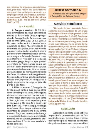 era cobrador de impostos, um publicano,
que, por essa razão, era considerado
um proscrito social por causa de seu
emprego com as desprezadas autorida­
des romanas" (Guia Cristão de Leitura
da Bíblia, l.ed. Rio de Janeiro: CPAD,
2013, p.70).
IV - A M ISSÃO
1. Pregar e ensinar. Já foi dito
que o ministério de Jesus consistia no
ensino da Palavra de Deus, na prega­
ção do Evangelho do Reino e na cura
dos doentes (Mt 4.23; Lc 4.44; 8.1).
No texto de Lucas 9-1,2, vem os Jesus
enviando os doze: "E, convocando os
seus doze discípulos, deu-lhes virtude
e poder sobre to do s os d e m ôn ios e
para curarem enfermidades; e enviou
-os a pregar o Reino de Deus e a curar
os enfermos". "P regar” é a tradução
do verbo gre go kerysso, que possui
o se n tid o de "p ro c la m a r co m o um
arauto". Jesus treinou seus discípulos
com uma missão específica — serem
proclamadores da mensagem do Reino
de Deus. Proclam ar o Evangelho do
Reino ainda continua sendo a principal
missão do Corpo de Cristo! Ouando a
Igreja se esquece desse princípio, ela
perde o seu foco.
2. Libertar e curar. 0 Evangelho de
Cristo provê tanto a cura para a alma
como também para o corpo. 0 Evangelho
de Mateus revela com clareza que o
Senhor Jesus proveu tanto a cura como
a libertação para todos aqueles que se
achegavam a Ele com fé e contrição
(M t 8.16,17). Frank Stagg, te ó lo g o
americano, observa que embora a obra
redentora de Cristo tenha o seu centro
na cruz, Ele já era redentor da doença
e do pecado durante o seu ministério
terreno. Os discípulos, portanto, pre­
cisavam Levar à frente essa verdade a
todos os locais.
201 5 - Abril/Maio/Junho
SÍNTESE DO TÓPICO IV
A missão dos discípulos era pregar
o Evangelho do Reino a todos.
SUBSÍDIO TEOLÓGICO
"N o início do seu ministério, Jesus
escolheu doze seguidores de um grupo
enorme para formar um grupo mais próxi­
mo de discípulos (Mc 3.13-19). Conforme
Ele os fez recordar posteriormente, o fato
de se tornarem parte integrante desse
grupo mais íntimo devia-se ao fato de Ele
os ter escolhido, e não de eles terem feito
uma escolha (Jo 15.16). Tinham dois pro­
pósitos principais: estar 'com' Jesus, como
seguidores, e também para que eles os
'enviasse a pregar', como os representantes
de Jesus (Mc 3.14). Em grego, o termo para
enviar a pregar é apostolos, e, assim, os
Doze também passaram a ser conhecidos
como 'os apóstolos'. Tinham de estar com
Jesus durante todo o seu ministério para
ouvir a mensagem e aprender sua forma
de viver; depois, eles foram enviados
por Jesus para as cidades e vilarejos de
Israel, para disseminar a mensagem de
Jesus sobre o Reino e para demonstrar
isso por intermédio dos mesmos sinais
milagrosos que Jesus usara (Mc 3.14,15).
Depois da ressurreição, esses discípulos
(com exceção de Judas, que traiu Jesus)
tinham de levar a mensagem sobre Ele
ao mundo (Mt 28.19)" (Guia Cristão de
Leitura da Bíblia, l.ed. Rio de Janeiro,
CPAD, pp.69-70).
CONCLUSÃO
Aprendem os nesta lição sobre a
importância que o ensino tem na for­
mação do caráter cristão. Jesus ensinou
os seus discípulos, mas não os ensinou
de qualquer forma nem tampouco lhes
L iç õ e s B íb lica s 3 9
 