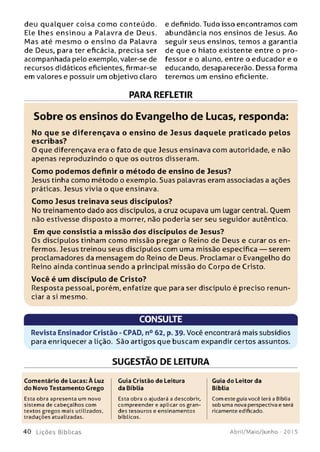 deu qualquer coisa com o conteúdo.
Ele lhes ensinou a Palavra de Deus.
M as até m esm o o ensino da Palavra
de Deus, para ter eficácia, precisa ser
acompanhada pelo exemplo, valer-se de
recursos didáticos eficientes, firmar-se
em valores e possuir um objetivo claro
e definido. Tudo isso encontramos com
abundância nos ensinos de Jesus. Ao
seguir seus ensinos, temos a garantia
de que o hiato existente entre o pro­
fessor e o aluno, entre o educador e o
educando, desaparecerão. Dessa forma
teremos um ensino eficiente.
PARA REFLETIR
Sobre os ensinos do Evangelho de Lucas, responda:
No que se d iferençava o e n sin o de Jesus daquele praticado p e los
escribas?
0 que diferençava era o fato de que Jesus ensinava com autoridade, e não
apenas reproduzindo o que os outros disseram.
Com o podem os definir o m étodo de ensino de Jesus?
Jesus tinha como método o exemplo. Suas palavras eram associadas a ações
práticas. Jesus vivia o que ensinava.
Com o Jesus treinava seus discípulos?
No treinamento dado aos discípulos, a cruz ocupava um Lugar central. Ouem
não estivesse disposto a morrer, não poderia ser seu seguidor autêntico.
Em que consistia a m issão dos d iscípulos de Jesus?
Os discípulos tinham como missão pregar o Reino de Deus e curar os en­
fermos. Jesus treinou seus discípulos com uma missão específica — serem
proclamadores da mensagem do Reino de Deus. Proclamar o Evangelho do
Reino ainda continua sendo a principal missão do Corpo de Cristo.
Você é um discípulo de C risto?
Resposta pessoal, porém, enfatize que para ser discípulo é preciso renun­
ciar a si mesmo.
CONSULTE
Revista Ensinador Cristão - CPAD, n° 62, p. 39. Você encontrará mais subsídios
para enriquecer a lição. São artigos que buscam expandir certos assuntos.
SUGESTÃO DE LEITURA
Comentário de Lucas: À Luz
do Novo Testamento Grego
Esta obra apresenta um novo
sistema de cabeçalhos com
textos gregos mais utilizados,
traduções atualizadas.
Guia Cristão de Leitura
da Bíblia
Esta obra o ajudará a descobrir,
compreender e aplicar os gran­
des tesouros e ensinamentos
bíblicos.
Guia do Leitor da
Bíblia
Com este guia você lerá a Bíblia
sob uma nova perspectiva e será
ricamente edifkado.
4 0 L iç õ e s Bíb licas Abril/Maio/Junho - 201 5
 