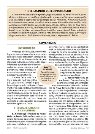 INTERAGINDO COM O PROFESSOR
As mulheres tiveram uma participação especial no ministério de Jesus.
O Mestre foi para as mulheres judias não somente o Salvador, m as aquEle
que resgatou a dignidade da condição social feminina. Nos dias de Jesus,
os rabinos se recusavam a ensinar as mulheres. Era atribuída a mulher uma
condição social inferior. Jesus não somente as ensinou, m as as teve como
am igas (Marta e Maria), as libertou dos poderes de demônios (Maria M ada­
lena), como também as evangelizou (a mulher samaritana). Jesus valorizou
as mulheres como ninguém jam ais o fe ze ainda concedeu a elas o privilégio
de poderem contribuirfinanceiramente para a expansão do Reino.
COMENTÁRIO
INTRODUÇÃO
Ao longo dos séculos, em muitos
lugares, as mulheres foram tratadas
como objetos e estiveram à margem da
sociedade. As mulheres ainda são, em
algum as culturas, consideradas seres
inferiores e por isso são discrimi­
nadas. Na cultura oriental, a qual
pertenceu Jesus de Nazaré,
era assim tam bém que se
enxergava as mulheres.
Um dos fatos que fica
logo patente no Evangelho
de Lucas é o tratamento que
Jesus dispensou às mulheres. Essas
mulheres esquecidas, discriminadas e
maltratadas encontraram no Mestre a
manifestação do amor de Deus. A forma
que elas encontraram para retribuir foi
segui-lo e servi-lo com seus bens. Um
exemplo a todos aqueles que querem
também agradar a Deus.
I- JESUS, O JU DAÍSM O
E A S M ULHERES
1. A presença feminina no m inis­
tério de Jesus. O Novo Testamento dá
amplo destaque à presença feminina no
ministério de Jesus. 0 terceiro Evangelho
põe essa realidade em relevo. A lista é
201 5 - Abril/Maio/Junho
extensa: Maria, mãe de Jesus; Isabel,
mãe de João, o Batista; Ana, a profetisa;
a viúva de Naim; a pecadora na casa de
Simão; Marta e Maria de Betânia; Maria
Madalena; a sogra de Pedro; a mulher do
fluxo de sangue; a mulher encurvada; Jo­
ana, a mulher de Cuza, e Suzana. Algumas
dessas mulheres foram curadas,
outras libertas de demônios
e ainda outras tornaram-se
seguidoras de Jesus junta­
mente com os Doze.
2. Jesus valo
mulheres. Causa admiração
quando fazemos um contraste
entre o tratamento dado às mulhe­
res no Novo Testamento e aquele que
era praticado no judaísm o do tem po
de Jesus. No judaísmo do primeiro sé­
culo, a mulher não participava da vida
pública. Nem mesmo lhe era permiti­
do aparecer em público descoberta,
sendo dessa forma im p ossível ver a
sua fisio n o m ia. Não tinha voz nem
rosto. A m ulher era, portanto, tida
com o objeto, uma coisa que poderia
ser usada e descartada. Ao contrário
de tu d o isso, Je su s não trato u as
m ulheres com o coisa ou objeto. Ele
as tratou como gente! Jesus mostrou
que a mulher era um ser especial para
L iç õ e s B íb lica s 4 3
PO N TO
CEN TR AL
A s mulheres de­
sempenharam um
papel relevante no
ministério terre­
no de Jesus.
 