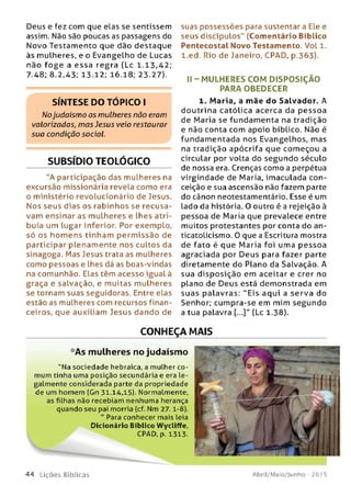 Deus e fez com que elas se sentissem
assim. Não são poucas as passagens do
Novo Testamento que dão destaque
às mulheres, e o Evangelho de Lucas
não fo g e a e ssa regra (Lc 1.13,42;
7.48; 8.2,43; 13.12; 16.18; 23.27).
SÍNTESE DO TÓPICO I
Nojudaísmo as mulheres não eram
valorizadas, m as Jesus veio restaurar
sua condição social.
SUBSÍDIO TEOLÓGICO
"A participação das mulheres na
excursão missionária revela como era
o ministério revolucionário de Jesus.
Nos seus dias os rabinhos se recusa­
vam ensinar as mulheres e lhes atri­
buía um lugar inferior. Por exemplo,
só os hom ens tinham perm issão de
participar plenam ente nos cultos da
sinagoga. Mas Jesus trata as mulheres
como pessoas e lhes dá as boas-vindas
na comunhão. Elas têm acesso igual à
graça e salvação, e muitas mulheres
se tornam suas seguidoras. Entre elas
estão as mulheres com recursos finan­
ceiros, que auxiliam Jesus dando de
suas possessões para sustentar a Ele e
seus discípulos" (Comentário Bíblico
Pentecostal Novo Testamento. Vol 1.
l.ed. Rio de Janeiro, CPAD, p.363).
II - M U LHERES COM D ISPO SIÇ ÃO
PARA OBEDECER
1. Maria, a mãe do Salvador. A
doutrina católica acerca da p essoa
de Maria se fundam enta na tradição
e não conta com apoio bíblico. Não é
fundam entada nos Evangelhos, mas
na tradição apócrifa que começou a
circular por volta do segundo século
de nossa era. Crenças como a perpétua
virgindade de Maria, imaculada con­
ceição e sua ascensão não fazem parte
do cânon neotestamentário. Esse é um
lado da história. O outro é a rejeição à
pessoa de Maria que prevalece entre
muitos protestantes por conta do an-
ticatolicismo. O que a Escritura mostra
de fato é que Maria foi uma pessoa
agraciada por Deus para fazer parte
diretamente do Plano da Salvação. A
sua disposição em aceitar e crer no
plano de Deus está dem onstrada em
suas palavras: "E is aqui a serva do
Senhor; cumpra-se em mim segundo
a tua palavra [...]" (Lc 1.38).
CONHEÇA MAIS
'•'As mulheres no judaísmo
"N a sociedade hebraica, a mulher co­
mum tinha uma posição secundária e era le­
galm ente considerada parte da propriedade
de um hom em (Gn 31.14,15). Normalmente,
as filhas não recebiam nenhuma herança
quando seu pai morria (cf. Nm 2 7 .1-8).
" Para conhecer mais leia
Dicionário Bíblico Wycliffe,
CPAD, p. 1313.
4 4 L iç õ e s Bíb licas Abril/Maio/Junho - 201 5
 