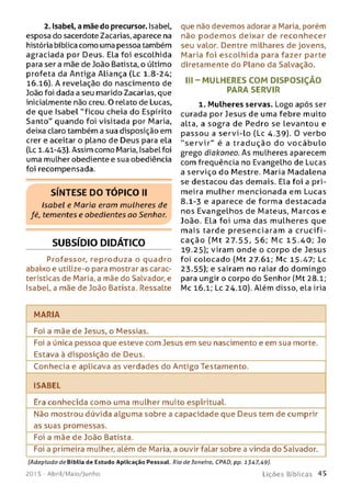 2. Isabel, a mãe do precursor. Isabel,
esposa do sacerdote Zacarias, aparece na
história bíblica como uma pessoa também
agraciada por Deus. Ela foi escolhida
para ser a mãe de João Batista, o último
profeta da Antiga Aliança (Lc 1.8-24;
16.16). A revelação do nascimento de
João foi dada a seu marido Zacarias, que
inicialmente não creu. O relato de Lucas,
de que Isabel "ficou cheia do Espírito
Santo" quando foi visitada por Maria,
deixa claro também a sua disposição em
crer e aceitar o plano de Deus para ela
(Lc 1.41-43). Assim como Maria, Isabel foi
uma mulher obediente e sua obediência
foi recompensada.
SÍNTESE DO TÓPICO II
Isabel e Mario eram mulheres de
fé, tementes e obedientes oo Senhor.
SUBSÍDIO DIDÁTICO
Professor, reproduza o quadro
abaixo e utilize-o para mostrar as carac­
terísticas de Maria, a mãe do Salvador, e
Isabel, a mãe de João Batista. Ressalte
que não devemos adorara Maria, porém
não p o d em o s deixar de reconhecer
seu valor. Dentre milhares de jovens,
Maria foi escolhida para fazer parte
diretamente do Plano da Salvação.
III - M U LHERES COM D ISPO SIÇ ÃO
PARA SERVIR
1. Mulheres servas. Logo após ser
curada por Jesus de uma febre muito
alta, a sogra de Pedro se levantou e
passou a servi-lo (Lc 4.39). O verbo
"s e r v ir " é a trad u ção do vo c á b u lo
grego diokoneo. As mulheres aparecem
com frequência no Evangelho de Lucas
a serviço do Mestre. Maria Madalena
se destacou das demais. Ela foi a pri­
meira mulher m encionada em Lucas
8.1-3 e aparece de forma destacada
nos Evangelhos de Mateus, Marcos e
João. Ela foi uma das m ulheres que
m ais tarde presenciaram a cru cifi­
cação (M t 27.55, 56; M c 15.40; Jo
19.25); viram onde o corpo de Jesus
foi colocado (Mt 27.61; Mc 15.47; Lc
23-55); e saíram no raiar do dom ingo
para ungir o corpo do Senhor (Mt 28.1;
Mc 16.1; Lc 24.10). Além disso, ela iria
MARIA
Foi a mãe de Jesus, o Messias._________________________________________
Foi a única pessoa que esteve com Jesus em seu nascimento e em sua morte.
Estava à disposição de Deus.
Conhecia e aplicava as verdades do Antigo Testamento.
ISABEL
Era conhecida como uma mulher muito espiritual.
Não mostrou dúvida alguma sobre a capacidade que Deus tem de cumprir
as suas promessas.
Foi a mãe de João Batista.
Foi a primeira mulher, além de Maria, a ouvir falar sobre a vinda do Salvador.
(Adaptado de Bíblia de Estudo Aplicação Pessoal. Rio de Janeiro, CPAD, pp. 1347,49).
201 5 - A b r il/ M a io / J u n h o L i ç õ e s B í b l i c a s 45
 