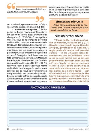 Jesus teve em seu ministério a
ajuda de mulheres abnegadas.
-----------99ser a primeira pessoa a quem o Cristo
ressurreto apareceria (Jo 20.1-18).
2. Mulheres abnegadas. O Evan­
gelho de Lucas revela que Jesus teve
em seu ministério a ajuda de mulheres
abnegadas (Lc 7.36-50). O evangelista
mostra Jesus sendo ungido por uma
mulher tida como pecadora na casa de
Simão, um dos fariseus. Essa mulher, visi­
velmente emocionada, usou o unguento
que levou em um vaso de alabastro
para ungir Jesus enquanto beijava-lhe
os pés. O Evangelho de João mostra um
fato semelhante ocorrido com Maria de
Betânia, que não deve ser confundido
com o relato de Lucas (Jo 12.1-8). No
texto de João, é destacado que Maria
de Betânia também preferiu derramar
sobre os pés de Jesus o perfume do vaso
do que usá-lo em benefício próprio.
Esse seu gesto sofreu duras críticas de
Judas Iscariotes, que estava de olho nos
trezentos denários que esse unguento
poderia render. Ela considerou muito
mais valioso o perdão que o Salvador
lhe deu do que os ga n h o s que esse
perfume poderia lhe trazer.
SÍNTESE DO TÓPICO III
Jesus contou com a ajuda de m u­
lheres que tinham disposição para
servi-lo no Reino de Deus.
SUBSÍDIO TEOLÓGICO
'"Joana, mulher de Cuza, procura­
dor de Herodes, e Suzana' (Lc 3.3). O
Herodes mencionado aqui é Herodes
Antipas, go v e rn a d o r da Gaiileia. O
registro não diz de que mal Joana foi
curada — se era uma p ossessão de­
moníaca ou uma enfermidade física.
A sua posição mostra que as pessoas
proeminentes tam bém eram levadas
a Cristo. Su p õ e-se que nesta época
ela fosse viúva. Sobre Suzana não se
sabe nada, exceto seu nome. Apenas
três nomes são m encionados — sem
dúvida devido à sua importância. Mas
houve muitas mais, constituindo uma
grande seqüência de mulheres que o
serviam com suas fazendas. Isto talvez
ANOTAÇÕES DO PROFESSOR
V ___________________
4 6 L içõ e s Bíblicas Abril/Maio/Junho - 201 5
 