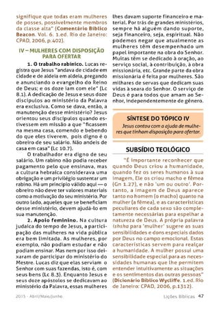 signifique que todas eram mulheres
de posses, possivelm ente m em bros
da classe alta" (Com entário Bíblico
Beacon. Vol. 6. l.ed. Rio de Janeiro:
CPAD, 2006, p.402).
IV -M U L H E R E S CO M D ISPO SIÇ ÃO
PARA OFERTAR
1. O trabalho rabínico. Lucas re­
gistra que Jesus "andava de cidade em
cidade e de aldeia em aldeia, pregando
e anunciando o evangelho do Reino
de Deus; e os doze iam com ele" (Lc
8.1). A dedicação de Jesus e seus doze
discíp u lo s ao m inistério da Palavra
era exclusiva. Como se dava, então, a
manutenção desse ministério? Jesus
orientou seus discípulos quando es­
tivessem em missão a que "ficassem
na mesma casa, comendo e bebendo
do que eles tiverem, pois digno é o
obreiro de seu salário. Não andeis de
casa em casa" (Lc 10.7).
O trabalhador era dign o de seu
salário. Um rabino não podia receber
pagam ento pelo que ensinava, mas
a cultura hebraica considerava uma
obrigação e um privilégio sustentar um
rabino. Há um princípio válido aqui — o
obreiro não deve ter valores materiais
como a motivação do seu ministério. Por
outro lado, aqueles que se beneficiam
desse ministério, devem ajudá-lo em
sua manutenção.
2. A p o io fem inino. Na cultura
judaica do tempo de Jesus, a partici­
pação das m ulheres na vida pública
era bem lim itada. As mulheres, por
exemplo, não podiam estudar e não
podiam ensinar. Mas nem por isso dei­
xaram de participar do ministério do
Mestre. Lucas diz que elas serviam o
Senhor com suas fazendas, isto é, com
seus bens (Lc 8.3). Enquanto Jesus e
seus doze apóstolos se dedicavam ao
ministério da Palavra, essas mulheres
lhes davam suporte financeiro e m a­
terial. Por trás de grandes ministérios,
sem pre há a lgu é m d an d o suporte,
seja financeiro, seja, espiritual. Não
p o d e m o s negar que atualm ente as
m u lh e re s têm d e s e m p e n h a d o um
papel importante na obra do Senhor.
M uitas têm se dedicado à oração, ao
serviço social, à contribuição, à obra
missionária, etc. Grande parte da obra
missionária é feita por mulheres. São
milhares de servas que dedicam suas
vidas à seara do Senhor. 0 serviço de
Deus é para todos que amam ao S e ­
nhor, independentemente de gênero.
SÍNTESE DO TÓPICO IV
Jesus contou com o ajuda de mulhe­
res que tinham disposição para ofertar.
SUBSÍDIO TEOLÓGICO
"É im p ortan te reconhecer que
qu ando D e u s criou a hum anidade,
quando fez os seres hum anos à sua
imagem, Ele os criou macho e fêmea
(Gn 1.27), e não ‘um ou outro'. Por­
tanto, a im a g e m de D e u s aparece
tanto no homem (o macho) quanto na
mulher (a fêmea), e as características
peculiares de cada sexo são com ple­
tamente necessárias para espelhar a
natureza de Deus. A própria palavra
ishsha para 'm ulher' sugere as suas
sensibilidades e dons especiais dados
por Deus no campo emocional. Estas
características servem para realçar
a humanidade. A mulher possui uma
sensibilidade especial para as neces­
sidades hum anas que lhe permitem
entender intuitivamente as situações
e os sentimentos das outras pessoas"
(Dicionário Bíblico Wycliffe. l.ed. Rio
de Janeiro: CPAD, 2006, p.1312).
201 5 - Abril/Maio/Junho L iç õ e s B íb lica s 4 7
 