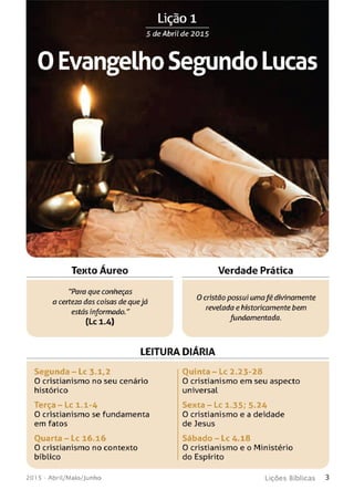 5 de Abril de 2015
0 Evangelho Segundo Lucas
Texto Áureo
"Para que conheças
a certeza das coisas de quejá
estás informado."
(Lc 1.4)
Verdade Prática
O cristão possui umafé divinamente
revelada ehistoricamente bem
fundamentada.
LEITURA DlARIA
Se gu n da - Lc 3.1,2
0 cristianismo no seu cenário
histórico
Terça - Lc 1.1-4
O cristianismo se fundamenta
em fatos
O u a r t a -L c 16.16
0 cristianismo no contexto
bíblico
O u in t a -L c 2.23-28
0 cristianismo em seu aspecto
universal
Sexta - Lc 1.35; 5-24
O cristianismo e a deidade
de Jesus
S á b a d o - L c 4.18
O cristianismo e o Ministério
do Espírito
201 5 - Abril/Maio/Junho L iç õ e s B íb lica s 3
 