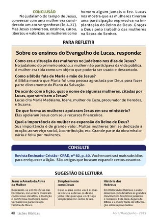 C O N C LU SÃ O
No judaísm o do tempo de Jesus,
conversar com uma mulher era consi­
derado um ato vergonhoso (Jo 4.27).
Mas Jesus conversou, ensinou, curou,
libertou e valorizou as mulheres como
hom em a lg u m ja m a is o fez. Lucas
nos mostra que as mulheres tiveram
uma participação expressiva na im ­
plantação do Reino de Deus. Graças
a Deus pelo trabalho das m ulheres
na Seara do Senhor.
PARA REFLETIR
Sobre os ensinos do Evangelho de Lucas, responda:
Com o era a situação das m ulheres no judaísm o nos dias de Jesus?
No judaísmo do primeiro século, a mulher não participava da vida pública.
A mulher era tida como um objeto que poderia ser usado e descartado.
Com o a Bíblia fala de M aria a mãe de Jesus?
A Bíblia mostra que Maria foi uma pessoa agraciada por Deus para fazer
parte diretamente do Plano da Salvação.
De acordo com a lição, qual o nom e de algum as m ulheres, citadas por
Lucas, que serviram a Jesus?
Lucas cita Maria Madalena, Joana, mulher de Cuza, procurador de Herodes,
e Suzana.
De que form a as m ulheres apoiaram Jesus em seu m inistério?
Elas apoiaram Jesus com seus recursos financeiros.
Q ual a im portância da m ulher na expansão do Reino de D eus?
Sua importância é de grande valor. M uitas mulheres têm se dedicado à
oração, ao serviço social, à contribuição, etc. Grande parte da obra m issio­
nária é feita por mulheres.
CONSULTE
Revista Ensinador Cristão - CPAD, n° 62, p. 40. Você encontrará mais subsídios
para enriquecer a Lição. São artigos que buscam expandir certos assuntos.
SUGESTÃO DE LEITURA
Jesus o Amado da Alma
da Mulher
Baseando-se em histórias das
Escrituras, os Lotzers mostram
como Jesus desafiou a tradição
e confirmou mulheres como
verdadeiras parceiras na
família de Deus.
Simplesmente
como Jesus
Deus o ama como você é, mas
se recusa a deixá-lo desse
je ito . Ele quer que você seja
sim plesm ente como Jesus.
História dos
Hebreus
Em História dos Hebreus, o autor
descreve com detalhes os grandes
movimentos históricos judaicos
e romanos. Esta obra, depois da
Bíblia, é a maior fonte de i nforma­
ção sobre o povo Judeu.
4 8 L iç õ e s B íb lica s Abril/Maio/Junho - 201 5
 