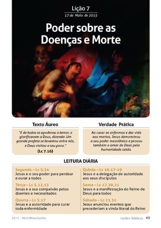 Lição 7
17 de Maio de 2015
Poder sobre as
Doenças e Morte
Texto Áureo Verdade Prática
"E de todos se apoderou o temor, e
glorificavam a Deus, dizendo: Um
grande profeta se levantou entre nós,
e Deus visitou o seu povo."
(Lc 7.16)
Ao curar os enfermos e dar vida
aos mortos, Jesus demonstrou
o seu poder messiânico eprovou
também o amor de Deus pela
humanidade caída.
LEITURA DIARIA
Segunda - Lc 5.24
Jesus e o seu poder para perdoar
e curar a todos
T e rça-Lc 5.12,13
Jesus e a sua compaixão peLos
doentes e necessitados
Ouarta - Lc 5.17
Jesus e a autoridade para curar
toda enfermidade
Quinta - Lc 10.17-19
Jesus e a delegação de autoridade
aos seus discípulos
Senta - Lc 17.20,21
Jesus e a manifestação do Reino de
Deus para todos
Sábado - Lc 21.31
Jesus anunciou eventos que
precederiam a vinda literal do Reino
201 5 - Abril/Maio/Junho L iç õ e s B íb lica s 4 9
 