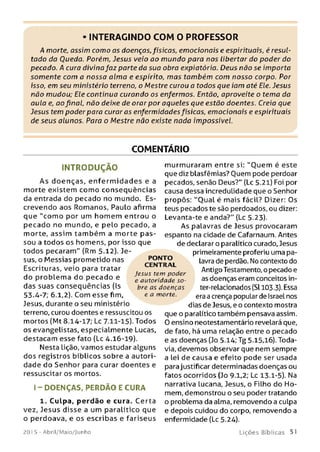 • INTERAGINDO COM O PROFESSOR
A morte, assim como as doenças,físicas, emocionais e espirituais, é resul­
tado da Oueda. Porém, Jesus veio ao m undo para nos libertar do poder do
pecado. A cura divina faz parte da sua obra expiatória. Deus não se importa
somente com a nossa alm a e espirito, m as também com nosso corpo. Por
isso, em seu ministério terreno, o Mestre curou a todos que iam até Ele. Jesus
não mudou; Ele continua curando os enfermos. Então, aproveite o tema da
aula e, ao final, não deixe de orar por aqueles que estão doentes. Creia que
Jesus tem poder para curaras enfermidadesfísicas, emocionais e espirituais
de seus alunos. Para o Mestre não existe nada impossível.
COMENTÁRIO
IN T R O D U Ç Ã O
A s doenças, e n fe rm id a d e s e a
morte existem como conseqüências
da entrada do pecado no mundo. Es­
crevendo aos Romanos, Paulo afirma
que "com o por um hom em entrou o
pecado no mundo, e pelo pecado, a
morte, assim tam bém a morte p a s­
sou a todos os homens, por isso que
todos pecaram" (Rm 5-12). Je­
sus, o Messias prometido nas
Escrituras, veio para tratar
do problem a do pecado e
das suas conseqüências (Is
53.4-7; 6.1,2). Com esse fim,
Jesus, durante o seu ministério
terreno, curou doentes e ressuscitou os
mortos (Mt 8.14-17; Lc 7.11-15). Todos
os evangelistas, especialmente Lucas,
destacam esse fato (Lc 4.16-19).
Nesta lição, vamos estudar alguns
dos registros bíblicos sobre a autori­
dade do Senhor para curar doentes e
ressuscitar os mortos.
I - DO ENÇAS, PERDÃO E CURA
1. Culpa, perdão e cura. Certa
vez, Jesus disse a um paralítico que
o perdoava, e os escribas e fariseus
murmuraram entre si: "O uem é este
que diz blasfêmias? Quem pode perdoar
pecados, senão Deus?" (Lc 5.21) Foi por
causa dessa incredulidade que o Senhor
propôs: ''Oual é mais fácil? Dizer: Os
teus pecados te são perdoados, ou dizer:
Levanta-te e anda?" (Lc 5.23).
As palavras de Jesus provocaram
espanto na cidade de Cafarnaum. Antes
de declarar o paralítico curado, Jesus
primeiramente proferiu uma pa­
lavra de perdão. No contexto do
Antigo Testamento, o pecado e
as doenças eram conceitos in-
ter-relacionados (Sl 103.3). Essa
era a crença popular de Israel nos
dias de Jesus, e o contexto mostra
que o paralítico também pensava assim.
0 ensino neotestamentário revelará que,
de fato, há uma relação entre o pecado
e as doenças (Jo 5.14; Tg 5.15,16). Toda­
via, devemos observar que nem sempre
a lei de causa e efeito pode ser usada
para justificar determinadas doenças ou
fatos ocorridos (Jo 9.1,2; Lc 13.1-5). Na
narrativa lucana, Jesus, o Filho do Ho­
mem, demonstrou o seu poder tratando
o problema da alma, removendo a culpa
e depois cuidou do corpo, removendo a
enfermidade (Lc 5.24).
PONTO
CENTRAL
Jesus tem poder
e autoridade so­
bre as doenças
e a morte.
201 5 - Abril/Maio/Junho L iç õ e s B íb lica s 51
 