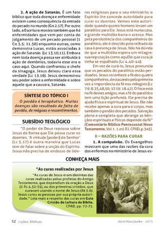 2. A ação de Satanás. É um fato
bíblico que toda doença e enfermidade
existem como conseqüência da entrada
do pecado no mundo (Cn 2.17). Por outro
lado, a Escritura mostra também que há
enferm idades que vem por conta do
julgam ento de um pecado pessoal (l
Co 5.5; 11.30) enquanto outras, como
demonstra Lucas, estão associadas à
ação de Satanás (Lc 13.10,11). Embora
nem toda doença possa ser atribuída à
ação de demônios, todavia esse era o
caso aqui. Ouando confrontou o chefe
da sinagoga, Jesus deixou claro essa
verdade (Lc 13.16). Jesus demonstrou
seu poder sobre a enfermidade e sobre
aquele que a causara, Satanás.
S ÍN T E S E D O T Ó P IC O I
0 perdão é terapêutico. Muitas
doenças são resultado da falta de
perdão, de m ágoas e ressentimentos.
SUBSÍDIO TEOLÓGICO
"O poder de Deus repousa sobre
Jesus de forma que Ele possa curar os
doentes. 'A virtude [poder] do Senhor'
(Lc 5.17) é outra maneira que Lucas
tem de falar sobre a unção do Espírito.
Jesus não precisa de endosso de líde­
res religiosos para o seu ministério; o
Espírito lhe concede autoridade para
curar os doentes. Vemos esta autori­
dade quando quatro homens levam um
paralítico para Ele. Jesus está numa casa,
e grande multidão barra o acesso. Mas
pela persistência dos companheiros do
paralítico, ele é descido pelo telhado da
casa à presença de Jesus. Não há dúvida
de que a multidão espera um milagre;
sua reputação como aquEle que cura já
tinha se espalhado (Lc 4.40-44).
Em vez de curá-lo, Jesus pronuncia
que os pecados do paralítico estão per­
doados. Jesus reconhece a fé dos quatro
companheiros, destacando pela primeira
vez a importância da fé nos milagres (Lc
7.9; 8.25,48,50; 17.19; 18.42). 0 foco está
na fé destes amigos, mas a fé do paralítico
tem uma lição profunda. Ele precisa de
ajuda física e espiritual de Jesus. Ele não
recebe apenas a cura para o corpo, mas
também o perdão dos pecados. Salvação
plena e completa que abrange as bên­
çãos espirituais e físicas depende da fé"
(Comentário Bíblico Pentecostal Novo
Testamento. Vol 1. l.ed. RJ, CPAD, p.345).
II - RAZÕ ES PARA CURAR
1. A compaixão. Os Evangelhos
mostram que uma das razões da cura
dos enfermos no ministério de Jesus es­
CONHEÇA MAIS
*A s curas realizadas por Jesus
"A s curas de Jesus eram distintas das
curas realizadas pelos profetas do Antigo
Testamento, que dependiam da oração a Deus
(2 Rs 4.32-35), ou dos primeiros cristãos, que
curavam usando o nom e de Jesus (At 3.6).
Jesus curou as pessoas por sua própria autori­
dade." Leia mais a respeito das curas em Cuia
Cristão de Leitura da Bíblia,
CPAD, pp. 72-75.
5 2 L iç õ e s Bíblicas Abril/Maio/Junho - 201 5
 