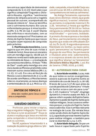 tava em sua capacidade de demonstrar
compaixão (Lc 5.12,13). Você sabe o que
significa compaixão? Segundo o Dicio­
nário Houoiss, significa: "sentim ento
piedoso de simpatia para com a tragédia
pessoal de outrem, acom panhado do
desejo de minorá-la". Jesus se identifica
com o sofrimento humano. Ele cura as
enfermidades porque é misericordio­
so (Mc 3.5; Mt 20.34). E você? Diante
dos enfermos e necessitados, tem se
mostrado compassivo? Precisamos ser
cheios do Espírito Santo para que nossos
corações sejam repletos de compaixão
pelo próximo.
2. Manifestação messiânica. Lucas
registra que em uma de suas visitas à
cidade de Jericó, Jesus teve um encontro
com um mendigo cego (Lc 18.38-42). 0
relato nos revela outra razão para as curas
no ministério de Jesus — a revelação da
sua natureza messiânica. O título: "Filho
de Davi" usado pelo mendigo era uma
clara alusão ao Messias prometido como
mostram outros textos bíblicos (Mt 1.1;
12.23; 22.42). Era uma atribuição do
Messias curar os doentes (Is 61.1; Lc 4.18).
De acordo com Mateus, o Messias tomou
sobre si, vicariamente, as nossas doenças
e enfermidades (Is 53.4,5; Mt 8.14-17).
S ÍN T E SE D O T Ó P IC O II
Uma das razões para Jesus curar
era a compaixão.
SUBSÍDIO DIDÁTICO
Professor, para iniciar o tópico,
faça a seguinte indagação: "O que m o­
via Jesus a curar as pessoas?" Ouça os
alunos e explique que Jesus era movido
pela com paixão e misericórdia para
com os carentes.
"No NT, a palavra 'misericórdia' é a
tradução da palavra grega eleos ou 'pie-
201 5 - Abril/Maio/Junho
dade, compaixão, misericórdia' (veja seu
uso em Lucas 10.37), e oiktirmos, isto é,
'companheirismo em meio ao sofrimento'.
No Antigo Testamento, representa
duas raízes distintas: rehem, (que pode
significar maciez), ‘o ventre', referindo-
se, portanto, à compaixão materna (1 Rs
3.26, 'entranhas'), e hesed, que significa
força permanente (Sl 59.16) ou 'mútua
obrigação ou solidariedade das partes
relacionadas" — portanto, lealdade.
A primeira forma expressa a bondade
de Deus, particularmente em relação
àqueles que estão em dificuldade (Gn
43.14; Êx 34.6). A segunda expressa a
fidelidade do Senhor, ou laços pelos
quais 'pertencemos' ou 'fazemos parte'
do grupo de seus filhos. Seu permanente
e imutável amor está subentendido,
e se expressa através do termo berit,
que significa 'aliança' ou 'testamento'
(Dicionário Bíblico Wycliffe. l.ed. Rio
de Janeiro: CPAD, 2010, p.1290).
III - AU TO RIDADE PARA CURAR
1. Autoridade recebida. Lucas, mais
do que todos os outros evangelistas,
associa a pessoa do Espírito Santo ao
ministério de cura de Jesus (Lc 4.16-18).
O texto de Lucas 5.17 diz que antes da
cura do paralítico de Cafarnaum a "virtude
do Senhor estava com ele para curar"
(Lc 5.17). A palavra "virtude", do grego
dynam isé a mesma usada em Atos 1.8
para se referir ao poder do Espírito Santo.
Dymanisé o poder do Espírito Santo para
realizar milagres. Jesus curava os enfer­
mos porque a unção do Espírito Santo
estava sobre Ele. Esse é um fato relevante
na teologia de Lucas. Ele retrata Jesus
como sendo cheio do Espírito Santo (Lc
4.1), capacitado por esse mesmo Espírito
para realizar milagres e também para
curar os doentes (Lc 4.14; 5.17).
2. Autoridade delegada. Se por um
Lado Jesus é capacitado pelo Espírito
L iç õ e s B íb lica s 5 3
 