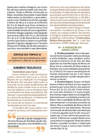 Santo para realizar milagres, por outro,
Ele dá esse mesmo poder aos seus dis­
cípulos. Tendo o Mestre convocado os
Doze, concedeu-Lhes poder e autoridade
sobre todos os demônios, e para efetu­
arem curas. Também os enviou a pregar
o Reino de Deus e a curar os enfermos
(Lc 9.1,2). Aquilo que Jesus começou a
fazer pelo poder do Espírito Santo teria
continuidade através de seus seguidores.
O Senhor delegou à Igreja o mesmo poder
que estava sobre si (Lc 9-1,2; 10.9,18,19;
At 1.8; 4.8; 13.9). Dessa forma a Igreja
estaria capacitada a cumprir a sua missão.
Quando a Igreja negligencia a Terceira
Pessoa da Trindade, perde não somente o
seu foco, mas também a sua identidade.
SÍN T E SE D O T Ó P IC O III
Jesus tinha autoridade para curar
os enfermos e libertar os oprimidos.
SUBSÍDIO TEOLÓGICO
"Autoridade para Curar
Jesus em barca num m inistério
com o o descrito em Lucas 4.18,19.
D epois de sua rejeição na sin agoga
de Nazaré, Ele vai para Cafarnaum, a
cerca de trinta e dois quilômetros de
distância. Esta cidade está na orla do
mar da Galileia e serve de base para
o ministério de Jesus na Galileia. Ele
'desceu', o que expressa adequadamen­
te a descida de Nazaré a Cafarnaum,
localizado ao nível do mar.
te a descida de Nazaré a Cafarnaum,
Localizado ao nível do mar.
A narrativa de Lucas sobre o m i­
nistério de Jesus em Cafarnaum con-
Ouando a Igreja negligencia a
Terceira Pessoa da Trindade, perde não
somente o seufoco, mas também a sua
identidade.
5 4 L içõ e s Bíblicas
centra-se nos atos poderosos de Jesus
acompanhados pelo poder e autoridade
do Salvador. A expulsão de um demônio
que estava num homem (Lc 4.33-37), a
cura da sogra de Pedro (Lc 4.38,39) e
várias outras curas à tardinha (Lc 4.40,41)
são atos da compaixão para com pessoas
em necessidades desesperadora.
Os primeiros dois milagres impli­
cam poder na palavra de Jesus, e os
outros, seu toque curativo. Seu ensino
e milagres exprimem sua autoridade
profética e carismática" (Comentário
Bíblico Pentecostal. Vol. 1. l.ed. Rio
de Janeiro: CPAD, 2009, pp. 340,41).
I V - A REDENÇÃO DO
NO SSO CORPO
1.0 reino presente. Jesus não ape­
nas demonstrou poder sobre as doenças
e enfermidades, m as tam bém sobre
a própria morte (Lc 8.53-55). Um dos
aspectos da manifestação do Reino de
Deus, isto é, o domínio de Deus entre os
homens, era a sua realidade já presente
(Lc 17.20,21). As curas e ressurreições de
mortos atestavam isso (Lc 7.22). Jesus
veio para destruir o poder do pecado e
vencer a morte!
2. O reino futuro. Se por um lado
temos o Reino de Deus em seu aspecto
presente, por outro temos o seu aspecto
futuro (Lc 21.31; 23.43). Como vimos,
as curas dos doentes e a ressurreição
dos mortos registradas nos Evangelhos
demonstravam a realidade presente do
Reino. Mas a realidade do Reino não foi
aemonstravam a reauaaae presente ao
Reino. Mas a realidade do Reino não foi
manifesta em sua totalidade. Pessoas
continuam ainda lutando com doenças
e mesmo aqueles que foram ressusci­
tados por Cristo morreram posterior­
mente. 0 Reino em sua plenitude só se
consumará na segunda vinda de nosso
Senhor, quando teremos a redenção
do nosso corpo e nunca mais haverá
morte (Ap 21.4).
Abril/Maio/Junho - 201 5
 