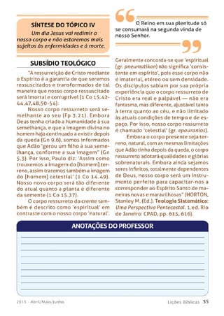 S ÍN T E S E D O T Ó P IC O IV
Um dia Jesus vai redimir o
nosso corpo e não estarem os m ais
sujeitos às enfermidades e à morte.
SUBSÍDIO TEOLÓGICO
"A ressurreição de Cristo mediante
o Espírito é a garantia de que seremos
ressuscitados e transformados de tal
maneira que nosso corpo ressuscitado
será imortal e corruptível (1 Co 15.42-
44,47,48,50-54).
Nosso corpo ressurreto será se ­
m elhante ao seu (Fp 3.21). Embora
Deus tenha criado a humanidade à sua
semelhança, e que a imagem divina no
homem haja continuado a existir depois
da queda (Gn 9-6), som os informados
que Adão 'gerou um filho à sua sem e­
lhança, conform e a sua im agem " (Gn
5-3). Por isso, Paulo diz: 'Assim como
trouxemos a im agem do [homem] ter­
reno, assim traremos também a imagem
do [homem] celestial' (1 Co 14.49).
Nosso novo corpo será tão diferente
do atual quanto a planta é diferente
da semente (1 Co 15.37).
O corpo ressurreto do crente tam­
bém é descrito como 'espiritual' em
contraste com o nosso corpo 'natural'.
0 Reino em sua plenitude só
se consumará na segunda vinda de
nosso Senhor.
99Geralmente concorda-se que 'espiritual
(gr. pneumatikon) não significa 'consis­
tente em espírito', pois esse corpo não
é imaterial, etéreo ou sem densidade.
Os discípulos sabiam por sua própria
experiência que o corpo ressurreto de
Cristo era real e palpável — não era
fantasma, mas diferente, ajustável tanto
à terra quanto ao céu, e não limitado
às atuais condições de tempo e de es­
paço. Por isso, nosso corpo ressurreto
é chamado 'celestial' (gr. epouranios).
Embora o corpo presente seja ter­
reno, natural, com as mesmas limitações
que Adão tinha depois da queda, o corpo
ressurreto adotará qualidades e glórias
sobrenaturais. Embora ainda sejamos
seres infinitos, totalmente dependentes
de Deus, nosso corpo será um instru­
mento perfeito para capacitar-nos a
corresponder ao Espírito Santo de ma­
neiras novas e maravilhosas" (HORTON,
Stanley M. (Ed.). Teologia Sistemática:
Uma Perspectiva PentecostaL. l.ed. Rio
de Janeiro: CPAD, pp. 615, 616).
ANOTAÇÕES DO PROFESSOR
V _______________________
2015 - Abril/Maio/Junho
___________________ /
Lições Bíblicas 55
 