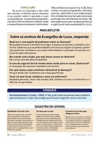 C O N C LU SÃ O "Deus visitou o seu povo" (Lc 7.16). Deus
Ao curar os doe n tes e dar vida visitou um povo esquecido, sofredor,
aos mortos, o Senhor Jesus mostrou carente, oprimido e sem esperanças!
o seu poder sob re o pecado e suas Sim, o Verbo havia se tornado carne para
conseqüências. As pessoas que presen- participar dos sofrimentos humanos. Ele
ciavam o Filho do Homem realizar sinais tem poder para curar as doenças físicas
e maravilhas exclamavam admiradas: e espirituais da humanidade (Lc 9.11).
PARA REFLETIR
Sobre os ensinos do Evangelho de Lucas, responda:
O ual era a concepção do judaísm o sobre as doenças?
No judaísmo havia a tendência de ligar a doença ao pecado e também à ira
divina. Sabemos que as enfermidades tiveram sua origem na Oueda, porém
não podemos considerar que toda enfermidade é resultado do pecado ou
fruto de ação demoníaca.
De acordo com a lição, por que Jesus curava os doentes?
Ele curava movido pela compaixão.
A cura do cego de Jericó revela outra razão para as curas. O ual seria?
A revelação da natureza messiânica do Senhor.
Por que nosso corpo continua vulnerável às doenças?
Porque ainda não recebemos um corpo glorificado.
Você crê que Jesus continua a curar os enferm os?
Resposta pessoal. Jesus não mudou, Ele continua a curar os enfermos e a
libertar os oprimidos.
CONSULTE
Revista Ensinador Cristão-CPAD, n° 62, p.40. Você encontrará mais subsídios
para enriquecer a lição. São artigos que buscam expandir certos assuntos.
SUGESTÃO DE LEITURA
Qualidade Total de Vida
Todos nós temos dias ruins de
vez em quando. No entanto,
para muitos de nós esses dias
não são a exceção. Nesta obra, o
autor mostra que é possível ter
pleno controle da vida pessoal,
profissional e espiritual. Você
pode viver com propósitos, com
eficácia e sentido.
Feridas que Curam
O livro balanceia exposição
bíblica com sensível cuidado
pastoral. O autor examina pro­
fundamente as implicações da
crucificação de Jesus para nossa
cura e restauração, e traz histó­
rias reais de pessoas quebradas
e machucadas, oferecendo
conforto para nossa alma.
Curando as Feridas que
Afligem a Alma
Neste livro, os autores, através
de vários testemunhos, inclusi­
ve os deles próprios, ajudarão
você a se ver como realmente
é, e a acompanhá-lo através
desse processo de exame de
consciência.
5 6 L iç õ e s Bíb licas Abril/Maio/Junho - 201 5
 