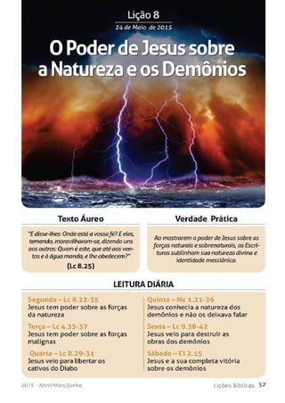 Tento Áureo Verdade Prática
"E disse-lhes: Onde está a vossafé? E eles,
temendo, maravilharam-se, dizendo uns
aos outros: Ouem é este, que atéaos ven­
tos eà água manda, e lhe obedecem?"
(Lc 8.25)
Ao mostrarem o poderdeJesus sobre as
forças naturais esobrenaturais, as Escri­
turassublinham sua natureza divina e
identidade messiânica.
LEITURA DIARIA
Se gu n d a - Lc 8.22-35
Jesus tem poder sobre as forças
da natureza
Terça - Lc 4.33-37
Jesus tem poder sobre as forças
malignas
Ouarta - Lc 8.29-31
Jesus veio para libertar os
cativos do Diabo
Quinta - Mc 1.21-26
Jesus conhecia a natureza dos
demônios e não os deixava falar
Sexta - Lc 9.38-42
Jesus veio para destruir as
obras dos demônios
Sáb ad o - C l 2.15
Jesus e a sua completa vitória
sobre os demônios
201 5 - Abril/Maio/Junho L iç õ e s B íb lica s 5 7
 