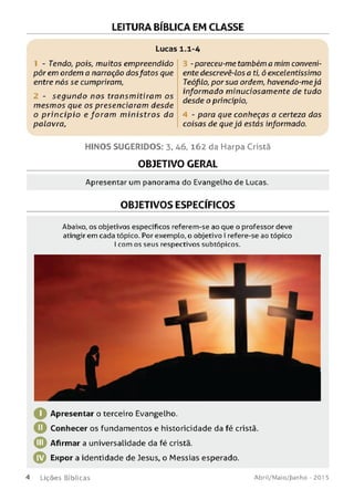 LEITURA BÍBLICA EM CLASSE
Lucas 1.1-4
- Tendo, pois, muitos empreendido
pôr em ordem a narração dosfatos que
entre nós se cumpriram,
- se gu n d o nos transm itiram os
m esm os que os presenciaram desde
o p rin cíp io e foram m in istro s da
palavra,
- pareceu-me também a mim conveni­
ente descrevê-los a ti, ó excelentíssimo
Teóflo, por sua ordem, havendo-mejá
informado minuciosamente de tudo
desde o princípio,
4 - para que conheças a certeza das
coisas de que já estás informado.
H IN O S SU G ER ID O S: 3. 46, 162 da Harpa Cristã
OBJETIVO GERAL
Apresentar um panorama do Evangelho de Lucas.
OBJETIVOS ESPECÍFICOS
Abaixo, os objetivos específicos referem-se ao que o professor deve
atingir em cada tópico. Por exemplo, o objetivo I refere-se ao tópico
I com os seus respectivos subtópicos.
Apresentar o terceiro Evangelho.
O Conhecer os fundamentos e historicidade da fé cristã.
© Afirmar a universalidade da fé cristã.
© Expor a identidade de Jesus, o Messias esperado.
4 L i ç õ e s B í b l i c a s A b ri l/ M a io / J u n h o - 201 5
 