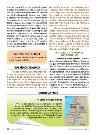 mostra que ele é um ser pessoal, isto é,
dotado de personalidade. Jesus e seus
discípulos tiveram que enfrentá-lo muitas
vezes. Ainda quando descrevia o relato
da tentação de Cristo, Lucas informa que
Satanás ausentou-se de Jesus "por algum
tempo" (Lc 4.13). Jesus derrotou o Diabo
na tentação do deserto, mas depois disso
teve outros embates com ele. De fato, a
Escritura registra vários casos de pessoas
oprimidas e possessas de demônios que
tiveram um encontro com Jesus e seus
discípuLos (Lc 4.33-37,41; 6.18; 7.21; 8.27;
9.39; 10.17-19; 11.14; 13.11). Em todos
os casos, tais pessoas foram libertas e
Satanás derrotado.
S ÍN T E S E D O T Ó P IC O I
Jesus tem poder sobre a natureza
e sobre os demônios.
SUBSÍDIO DIDÁTICO
Prezado professor, im porta res­
saltar neste tópico o aspecto divino e
humano de Jesus. Divino porque Ele
dá ordem ã Criação. Embora achado na
forma de homem, Jesus Cristo controlou
a tempestade, revelando não apenas o
seu lado divino, mas humano também.
Nosso Senhor sente compaixão das pes­
soas que necessitam do seu socorro. Ele
compungiu-se com a situação do jovem
possesso por demônios, pois desejou
trazê-lo de volta ao seu estado de juízo
perfeito. Jesus devolveu aquele jovem
para ele mesmo, para a sua família e
para a sociedade.
Outro ponto importante a destacar
neste tópico é que o apaziguamento da
tempestade é a primeira de uma série de
quatro milagres no capítulo 8 de Lucas:
Jesus apazigua a tempestade (8.22-25);
liberta o endem oninhado de Gadara
(8.26-39); ressuscita a filha de Jairo
(8.40-42,49-56); e cura a mulher com
fluxo hemorrágico (8.43-48).
II-J E S U S E A REALIDADE
D O S D EM Ô N IO S
1. Uma realidade bíblica. A Bíblia
desconhece a ideia de um Diabo mitológico
ou que é um produto da cultura humana.
Nas Escrituras, Satanás e seus demônios
são mostrados como seres reais. Uma das
mais poderosas armas usadas pelo Diabo é
tentar mostrar que ele não existe. A Bíblia,
no entanto, trata Satanás e seus demônios
como seres dotados de pessoalidade. 0
próprio Cristo enfrentou pessoalmente
Satanás no deserto e o derrotou (Lc 4.1-
13). Jesus também revelou que o Diabo
CONHEÇA MAIS
* A terra dos gadarenos
“A terra dos gadarenos era uma região a sudeste
do mar da Galileia, fazia parte da Decápolis. Estas
eram cidades gregas que não pertenciam a um país,
eram autônomas. Embora os judeus não criassem por­
cos, porque a religião judaica os considerava imundos,
os gentios não tinham tal conceito" (Bíblia de Estudo
Aplicação Pessoal, CPAD, p. 1365.)
{& ./ 3 O
s Cj
f CjtamaunvJ
- - — "8 ■'«SSwuR^OfCAPOttS
'S A M A J U A Iq ( 0 * 7 O & M M S
r „.*■
J
6 0 L iç õ e s Bíb licas Abril/Maio/Junho - 201 5
 