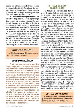possui um reino e que trabalha de forma
organizada (Lc 11.18). Tal reino é tão "or­
ganizado" que o apóstolo Paulo mostra
que esse reino maligno está organizado
de forma hierárquica (Ef 6.10-12).
2. Uma realidade experimental. Na
Palestina do primeiro século, a presença
de pessoas oprimidas ou possuídas por
dem ônios era uma realidade do dia a
dia. No Evangelho de Lucas, encontra­
mos dezenas de textos mostrando essa
verdade (Lc 4.-41; 6.18). Lucas diz que
Jesus curou m uitos de m oléstias (Lc
7.21). Além disso, registra ainda que
Jesus repreendeu espíritos im undos
(Lc 9.42); e que via a queda de Satanás
em cada demônio que era expulso (Lc
10. 17,18). À luz da Bíblia, não há, pois,
como negara realidade dos demônios.
S ÍN T E SE D O T Ó P IC O II
A Bíblia descreve o Diabo como um
ser real e experimental.
SUBSÍDIO DIDÁTICO
Professor, após expor o respectivo
tópico, sugerimos que faça as seguintes
considerações: um homem possesso por
demônio foi reduzido a um nível subu-
mano. Ele andava nu, e vivia em lugares
lúgubres. Os demônios entraram em sua
personalidade a ponto de distorcê-la e
torná-la descontrolada quanto à realidade
espiritual. Eles tiraram toda a sua sanidade
e, quando o tomavam, não havia quem
pudesse contê-lo. Ele esmiuçava todas
as correntes que intentavam dominá-lo.
Por fim, mostre neste tópico que
a Bíblia fala claramente sobre a reali­
dade do mundo espiritual e da forma
de o Diabo trabalhar. M as com olhar
de am or e de m isericórdia, o nosso
Senhor está disponível a salvar-nos
de tal realidade sombria.
III-J E S U S E A O BRA
D O S D EM Ô N IO S
1. Jesus e a oposição dos dem ô­
nios. 0 caso da libertação do ende-
m o n in h ad o , que ocorre lo g o a p ós
Jesus acalm ar a tem p estad e, é um
dos muitos relatos que mostra como
os d e m ô n io s entraram em rota de
c o lisã o com Jesus: "O u e ten h o eu
contigo Jesus, Filho do Deus A ltíssi­
mo? Peço-te que não me atormentes"
(Lc 8.28), disse o espírito maligno. Isso
era esperado que acontecesse por causa
da própria natureza da missão de Jesus,
que é destruir as obras do Diabo (1 Jo
3.8). Essa missão também foi confiada
aos seus discípulos (Mt 10.1; Lc 9.1) e
posteriormente posta em prática por
sua igreja (At 5.16; 8.6,7).
2. Jesus e a libertação de endemo-
ninhados. Ouando questionado sobre
ter curado no sábado uma mulher com
um espírito de enfermidade, Jesus res­
pondeu: "E não convinha soltar desta
prisão, no dia de sábado, esta filha de
Abraão, a qual há dezoito anos Satanás
mantinha presa?" (Lc 13.16). 0 verbo
grego traduzido como "libertar" é luo, e
significa, nesse contexto, "livrar de laços",
"desamarrar", "tornar livre". Jesus veio
para libertar os cativos do Diabo. Essa
libertação é, também, tida como uma
cura ou livramento do poder do mal (Lc
6.18). A palavra "curados" traduz o gre­
go therapeuo, de onde vem o vocábulo
português terapia, e significa "sarar",
"curar", "restaurar a saúde". Ao libertar
dos demônios, Jesus trata, também, de
todos os efeitos colaterais (Lc 10.19).
S ÍN T E S E D O T Ó P IC O III
A natureza dos demônios declara
que eles são seres criados, limitados,
espirituais, malignos e imundos.
201 5 - Abril/Maio/Junho L iç õ e s B íb lic a s 61
 