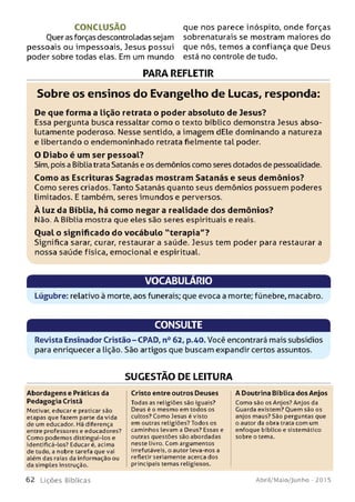 C O N C LU SÃ O que nos parece inóspito, onde forças
Ouer as forças descontroladas sejam sobrenaturais se mostram maiores do
pessoais ou impessoais, Jesus possui que nós, temos a confiança que Deus
poder sobre todas elas. Em um mundo está no controle de tudo.
PARA REFLETIR
Sobre os ensinos do Evangelho de Lucas, responda:
De que form a a lição retrata o poder absoluto de Jesus?
Essa pergunta busca ressaltar como o texto bíblico demonstra Jesus abso­
lutamente poderoso. Nesse sentido, a imagem dEle dominando a natureza
e libertando o endemoninhado retrata fielmente tal poder.
O D iabo é um ser p essoal?
Sim, pois a Bíblia trata Satanás e os demônios como seres dotados de pessoalidade.
Com o as Escrituras Sagradas m ostram Satanás e seus dem ônios?
Como seres criados. Tanto Satanás quanto seus demônios possuem poderes
limitados. E também, seres imundos e perversos.
À luz da Bíblia, há com o negar a realidade dos dem ônios?
Não. A Bíblia mostra que eles são seres espirituais e reais.
O ual o significado do vocábulo "te ra p ia "?
Significa sarar, curar, restaurar a saúde. Jesus tem poder para restaurar a
nossa saúde física, emocional e espiritual.
VOCABULÁRIO
Lúgubre: relativo à morte, aos funerais; que evoca a morte; fúnebre, macabro.
CONSULTE
Revista Ensinador Cristão-CPAD, n° 62, p.40. Você encontrará mais subsídios
para enriquecer a lição. São artigos que buscam expandir certos assuntos.
SUGESTÃO DE LEITURA
Abordagens e Práticas da
Pedagogia Cristã
Motivar, educar e praticar são
etapas que fazem parte da vida
de um educador. Há diferença
entre professores e educadores?
Como podemos distingui-los e
identificá-los? Educar é, acima
de tudo, a nobre tarefa que vai
além das raias da informação ou
da simples instrução.
Cristo entre outros Deuses
Todas as religiões são iguais?
Deus é o mesmo em todos os
cultos? Como Jesus é visto
em outras religiões? Todos os
caminhos levam a Deus? Essas e
outras questões são abordadas
neste livro. Com argumentos
irrefutáveis, o autor leva-nos a
refletir seriamente acerca dos
principais temas religiosos.
A Doutrina Bíblica dos Anjos
Como sào os Anjos? Anjos da
Guarda existem? Quem sào os
anjos maus? São perguntas que
o autor da obra trata com um
enfoque bíblico e sistemático
sobre o tema.
6 2 L iç õ e s B íblicas Abril/Maio/Junho - 2015
 