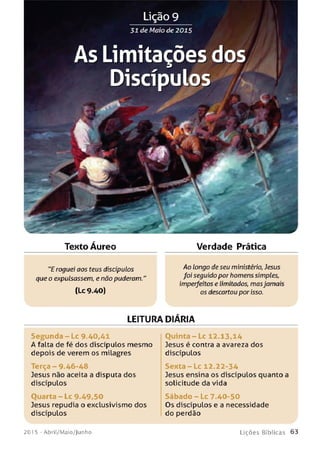 31 de Maio de 2015
As Limitações dos
Discípulos
Texto Aureo Verdade Prática
"E roguei aos teus discípulos
que o expulsassem, e não puderam.
(Lc 9.40)
Ao longo de seu ministério, Jesus
foi seguido por homens simples,
imperfeitos e limitados, masjamais
os descartou por isso.
LEITURA DIARIA
Se gu n d a - Lc 9.40,41
A falta de fé dos discípulos mesmo
depois de verem os milagres
Terça - 9.46-48
Jesus não aceita a disputa dos
discípulos
Ouarta - Lc 9-49,50
Jesus repudia o exclusivismo dos
discípulos
Ouinta - Lc 12.13,14
Jesus é contra a avareza dos
discípulos
S e n t a - L c 12.22-34
Jesus ensina os discípulos quanto a
solicitude da vida
S á b a d o - L c 7.40-50
Os discípulos e a necessidade
do perdão
201 5 - Abril/Maio/Junho L iç õ e s B íb lica s 6 3
 