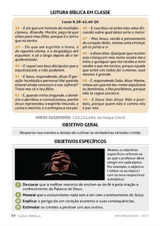 LEITURA BÍBLICA EM CLASSE
Lucas 9.38-42,46-50
38 -E eis que um homem do multidão
clamou, dizendo, Mestre, peço-te que
olhes para meu filho, porque é o único
que eu tenho.
- Eis que um espirito o toma, e
de repente clama, e o despedaça até
espumar; e só o larga depois de o ter
quebrantado.
- E roguei aos teus discípulos que o
expulsassem, e não puderam.
- E Jesus, respondendo, disse: Ó ger­
ação incrédula e perversa! Até quando
estarei ainda convosco e vos sofrerei?
Traze-me cá o teufilho.
- E, quando vinha chegando, o demô­
nio o derribou e convulsionou; porém
Jesus repreendeu o espírito imundo, e
curou o menino, e o entregou a seu pai.
- E suscitou-se entre eles uma dis­
cussão sobre qual deles seria o maior.
- Mas Jesus, vendo o pensamento
do coração deles, tomou uma criança,
pô-la junto a si
- e disse-lhes: Qualquer que receber
esta criança em meu nome recebe-me a
mim; e qualquer que me recebe a mim
recebe o que me enviou; porque aquele
que entre vós todosfor o menor, esse
mesmo é grande.
- E, respondendo João, disse: Mestre,
vimos um que em teu nome expulsava
os demônios, e lho proibimos, porque
não te segue conosco.
- E Jesus lhes disse: Não o proi-
bais, porque quem não é contra nós
é por nós.
H IN O S SU G ER ID O S: 220,224,601 da Harpa Cristã
OBJETIVO GERAL
Despertar nos crentes o desejo de cultivar as verdadeiras virtudes cristãs.
OBJETIVOS ESPECÍFICOS
Abaixo, os objetivos
específicos referem-se
ao que o professor deve
atingir em cada tópico.
Por exemplo, o objetivo
I refere-se ao tópico I
I com os seus respectivos
I __________________________I subtópicos.
^ Destacar que a melhor maneira de encher-se de fé é pela oração e
conhecimento da Palavra de Deus.
O Mostrar que o exclusivismo nada tem a ver com o ensinamento de Jesus.
© Explicar o perigo de um coração avarento e suas conseqüências.
© Estimular os crentes a perdoar uns aos outros.
6 4 L iç õ e s Bíb licas Abril/Maio/Junho - 201 5
 