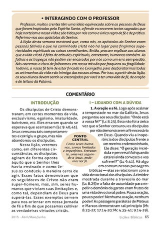 • INTERAGINDO COM O PROFESSOR
Professor,;muitos crentes têm uma ideia equivocada sobre as pessoas de Deus
queforam inspiradas pelo Espirito Santo, afim de escreverem textos sagrados que
hoje norteiam a nossa vida esão tidospor nós como a única regra defé e deprática.
Referimo-nos aos apóstolos do Senhor.
A lição desta semana mostrará que, como nós, os apóstolos do Senhor eram
pessoas falíveis e que na caminhada cristã não há lugar para fingirmos supe-
rioridades espirituais ou coisas semelhantes. Então, procure explicar aos alunos
que a vida cristã éfeita de atitudes espirituais, entretanto, humanas também. As
falhas e os tropeços não podem ser encarados por nós como um erro sem perdão.
Nós corremos o risco defalharmos em nossa missão porfraqueza oufragilidade.
Todavia, a nossafé tem de estarfincada no Evangelho para desbaratarmos todas
as artimanhas da vida e do Inimigo das nossas almas. Por isso, a partir desta lição,
os seus alunos devem sentir-se encorajados por você a ter uma vida defé, de oração
e de leitura da Palavra.
COMENTÁRIO
IN T R O D U Ç Ã O
Os discípulos de Cristo dem ons­
traram, em certos momentos da vida,
exclusivismo, egoísmo, imaturidade,
bairrismo, etc. Eles erraram quando se
esperava que acertassem (Lc 9-40,41).
Jesus censurou tais comportamen­
tos e corrigiu o grupo, mas não
abandonou os discípulos.
Nesta lição, veremos
como, em diferentes cir­
cunstâncias, os discípulos
agiram de form a oposta
àquilo que o Senh or lhes
havia e n sin a d o e com o Je­
sus os conduziu à maneira certa de
agir. E sse s fa to s d e m o n stra m que
os s e g u id o r e s de C risto não eram
super-hom ens, mas, sim, seres h u ­
m anos que viviam suas lim itações e.
com o tal, dependiam de D eu s para
superá-las. Esses exem plos servem
para nos orientar em nossa jornada
de fé a fim de que possam os cultivar
as verdadeiras virtudes cristãs.
I - LIDAN DO CO M A D Ú V ID A
1. A oração e afé. Logo após acalmar
a tempestade no mar da Galileia, Jesus
perguntou aos seus discípulos: "Onde está
a vossa fé?" (Lc 8.25). Essa não foi a única
vez que o Senhor censurou os discípulos
por não demonstrarem afé necessária
em Deus. Ouando viu a inope-
rância dos discípulos frente a
um menino endemoninhado,
Ele disse: ”Ó geração incré­
dula e perversa! Até quando
esta rei ainda convosco e vos
sofrerei?" (Lc 9.41). Há algo
em comum nestas passagens
bíblicas — elas se relacionam com a
vida devocional dos discípulos. A timidez
mostrada durante a travessia do mar
(Lc 8.25) e a falta de autoridade para ex­
pelir o demônio do garoto eram frutos de
uma vida devocional pobre. Pouca oração,
pouco poder! Nenhuma oração, nenhum
poder! As passagens paralelas de Mateus
e Marcos demonstram tal princípio (Mt
8.23-27; 17.14-20; Mc 4.35-41; 9.14-29).
PO N TO
CEN TR AL
Como seres huma­
nos, som os limitados
e imperfeitos. Entretan­
to, uma vez seguin­
do a Jesus, pode­
mos ter fé.
201 5 - Abril/Maio/Junho L iç õ e s B íb lica s 6 5
 