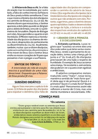 2. A Palavra de Deus e afé. Se a falta
de oração traz incredulidade, por outro
lado, a falta de conhecimento da Palavra
de Deus produz efeito semelhante. É isso
o que mostra a história dos dois discípulos
no caminho de Emaús (Lc 24.13-35). No
mesmo dia em que ressuscitou, o Senhor
apareceu a dois deles quando se dirigiam
para a aldeia de Emaús, cerca de 12 quilô­
metros de Jerusalém. Depois de dialogar
com eles, Jesus percebeu o quanto eram
incrédulos. 0 Mestre reprovou a incredu­
lidade dos discípulos e os chamou de nés­
cios, isto é, desprovidos de conhecimento
ou discernimento (Lc 24.25). Atualmente,
também, muitos que se dizem discípulos,
estão sem conhecimento, discernimento e
fé no mover de Deus. Oue o Senhor Jesus
encha os nossos corações de fé para que
possamos viver e pregar a sua Palavra.
S ÍN T E S E D O T Ó P IC O I
A intensidade da vida de oração
m ostra a qualid ad e de um a vida
devocional. Enquanto que a Palavra
de Deus produzfé viva.
SUBSÍDIO DIDÁTICO
Alguns fatos marcam o capítulo 9 de
Lucas, (l) A falta de poder dos discípulos
para expulsar o demônio; (2) a falta de
capacidade dos discípulos em compre­
ender o caminho do calvário de Jesus
Cristo; (3) o orgulho dos discípulos; (4) a
intolerância dos discípulos em relação a
outros que não andavam com eles. Por­
tanto, sugerimos, para o domínio desses
quatro episódios citados e desenvolvidos
ao longo da lição, a leitura e o estudo
dos respectivos versículos do capítulo 9:
vv.37-43; vv.44,45; vv.46-48; vv.49,50.
II - LIDAN DO CO M A PR IM A ZIA
E O EXC LU SIVISM O
1. Evitando a primazia. Lucas re­
gistra que “suscitou-se entre eles uma
discussão sobre qual deles seria o maior.
Mas Jesus, vendo o pensamento do co­
ração deles, tomou uma criança, pô-la
junto a si" (Lc 9-46,47). Os discípulos
precisavam de uma Lição a respeito de
humildade. 0 exemplo de Jesus ao tomar
uma criança, foi excelente e, com certeza,
eles puderam ver o quanto eram egoístas
e ambiciosos.
0 adjetivo comparativo meizon,
traduzido como “maior", nesse texto,
mantém o sentido de “mais forte que".
A ideia aqui é de primazia! Ouem é o
primeiro? Ouem é o mais forte? Ouem
é o mais apto? Pensamentos assim não
refletem a mente de Cristo, mas uma
mente mundana e secularizada. Infe­
CONHEÇA MAIS
*Os setenta
“Outro grupo notável eram os setenta que Jesus
enviou para preparar o terreno para Ele nas cidades que
visitaria em seu caminho para Jerusalém (Lc 10.1). Se
os doze discípulos espelham as doze tribos de Israel,
então talvez esses setenta espelhem os anciãos que
M oisés designou para assisti-lo na liderança da nação
de Israel (Nm 11.16,24,25)." Leia mais em
Guia Cristã da Bíblia, CPAD, p. 70.
6 6 Lições Bíblicas Abril/Maio/Junho - 201 5
 