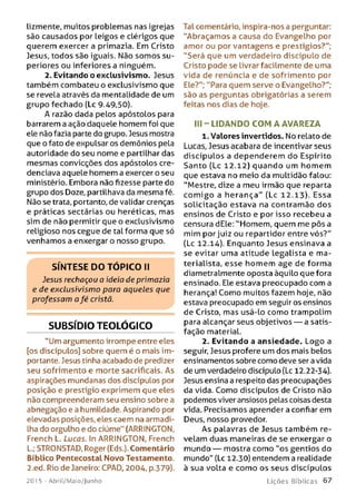 lizmente, muitos problemas nas igrejas
são causados por leigos e clérigos que
querem exercer a primazia. Em Cristo
Jesus, todos são iguais. Não som os su ­
periores ou inferiores a ninguém.
2. Evitando o exclusivismo. Jesus
também combateu o exclusivismo que
se revela através da mentalidade de um
grupo fechado (Lc 9.49,50).
A razão dada pelos apóstolos para
barrarem a ação daquele homem foi que
ele não fazia parte do grupo. Jesus mostra
que o fato de expulsar os demônios pela
autoridade do seu nome e partilhar das
mesmas convicções dos apóstolos cre­
denciava aquele homem a exercer o seu
ministério. Embora não fizesse parte do
grupo dos Doze, partilhava da mesma fé.
Não se trata, portanto, de validar crenças
e práticas sectárias ou heréticas, mas
sim de não permitir que o exclusivismo
religioso nos cegue de tal forma que só
venhamos a enxergar o nosso grupo.
S ÍN T E SE D O T Ó P IC O II
Jesus rechaçou a ideia de primazia
e de exclusivismo para aqueles que
professam a fé cristã.
SUBSÍDIO TEOLÓGICO
"Um argumento irrompe entre eles
[os discípulos] sobre quem é o mais im­
portante. Jesus tinha acabado de predizer
seu sofrimento e morte sacrificais. As
aspirações mundanas dos discípulos por
posição e prestígio exprimem que eles
não compreenderam seu ensino sobre a
abnegação e a humildade. Aspirando por
elevadas posições, eles caem na armadi­
lha do orgulho e do ciúme" (ARRINGTON,
French L. Lucas. In ARRINGTON, French
L.; STRONSTAD, Roger (Eds.). Comentário
Bíblico PentecostaL Novo Testamento.
2.ed. Rio de Janeiro: CPAD, 2004, p.379).
201 5 - Abril/Maio/Junho
Tal comentário, inspira-nos a perguntar:
"Abraçamos a causa do Evangelho por
amor ou por vantagens e prestígios?";
"Será que um verdadeiro discípulo de
Cristo pode se livrar facilmente de uma
vida de renúncia e de sofrimento por
Ele?"; "Para quem serve o Evangelho?";
são as perguntas obrigatórias a serem
feitas nos dias de hoje.
III - LIDAN DO CO M A AVAREZA
1. Valores invertidos. No relato de
Lucas, Jesus acabara de incentivar seus
discípulos a dependerem do Espírito
Santo (Lc 12.12) quando um homem
que estava no meio da multidão falou:
"Mestre, dize a meu irmão que reparta
co m igo a herança" (Lc 12.13). Essa
solicitação estava na contramão dos
ensinos de Cristo e por isso recebeu a
censura dEle: ''Homem, quem me pôs a
mim por juiz ou repartidor entre vós?"
(Lc 12.14). Enquanto Jesus ensinava a
se evitar uma atitude legalista e m a­
terialista, esse hom em age de forma
diametralmente oposta àquilo que fora
ensinado. Ele estava preocupado com a
herança! Como muitos fazem hoje, não
estava preocupado em seguir os ensinos
de Cristo, mas usá-lo como trampolim
para alcançar seus objetivos — a satis­
fação material.
2. Evitando a ansiedade. Logo a
seguir, Jesus profere um dos mais belos
ensinamentos sobre como deve ser a vida
de um verdadeiro discípuLo (Lc 12.22-34).
Jesus ensina a respeito das preocupações
da vida. Como discípulos de Cristo não
podemos viver ansiosos pelas coisas desta
vida. Precisamos aprender a confiar em
Deus, nosso provedor.
As palavras de Jesus também re­
velam duas maneiras de se enxergar o
mundo — mostra como "os gentios do
mundo" (Lc 12.30) entendem a realidade
à sua volta e como os seus discípulos
L iç õ e s B íb lica s 6 7
 