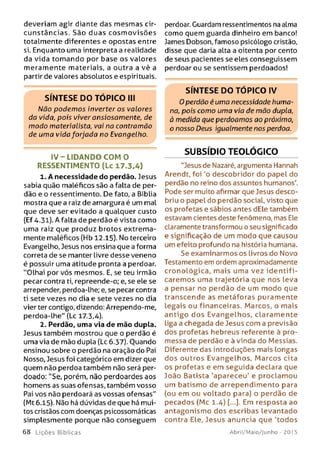 deveriam agir diante das mesmas cir­
cunstâncias. São duas cosm ovisões
totalmente diferentes e opostas entre
si. Enquanto uma interpreta a realidade
da vida tom ando por base os valores
meramente materiais, a outra a vê a
partir de valores absolutos e espirituais.
S ÍN T E S E D O T Ó P IC O III
Não podem os inverter os valores
da vida, pois viver ansiosamente, de
modo materialista, vai na contramão
de uma vida forjada no Evangelho.
IV -L ID A N D O C O M O
RESSENTIM ENTO (Lc 17.3.4)
1. A necessidade do perdão. Jesus
sabia quão maléficos são a falta de per­
dão e o ressentimento. De fato, a Bíblia
mostra que a raiz de amargura é um mal
que deve ser evitado a qualquer custo
(Ef 4.31). A falta de perdão é vista como
uma raiz que produz brotos extrema­
mente maléficos (Hb 12.15). No terceiro
Evangelho, Jesus nos ensina que a forma
correta de se manter livre desse veneno
é possuir uma atitude pronta a perdoar.
"Olhai por vós mesmos. E, se teu irmão
pecar contra ti, repreende-o; e, se ele se
arrepender, perdoa-lhe; e, se pecar contra
ti sete vezes no dia e sete vezes no dia
vier ter contigo, dizendo: Arrependo-me,
perdoa-lhe" (Lc 17.3,4).
2. Perdão, uma via de mão dupla.
Jesus também mostrou que o perdão é
uma via de mão dupla (Lc 6.37). Ouando
ensinou sobre o perdão na oração do Pai
Nosso, Jesus foi categórico em dizer que
quem não perdoa também não será per­
doado; "Se, porém, não perdoardes aos
homens as suas ofensas, também vosso
Pai vos não perdoará as vossas ofensas"
(Mt 6.15). Não há dúvidas de que há mui­
tos cristãos com doenças psicossomáticas
simplesmente porque não conseguem
6 8 Lições Bíblicas
perdoar. Guardam ressentimentos na alma
como quem guarda dinheiro em banco!
James Dobson, famoso psicólogo cristão,
disse que daria alta a oitenta por cento
de seus pacientes se eles conseguissem
perdoar ou se sentissem perdoados!
S ÍN T E S E D O T Ó P IC O IV
O perdão é uma necessidade huma­
na, pois como uma via de mão dupla,
à medida que perdoamos ao próximo,
o nosso Deus igualmente nos perdoa.
SUBSÍDIO TEOLÓGICO
"Jesusde Nazaré, argumenta Hannah
Arendt, foi 'o descobridor do papel do
perdão no reino dos assuntos humanos*.
Pode ser muito afirmar que Jesus desco­
briu o papel do perdão social, visto que
os profetas e sábios antes dEle também
estavam cientes deste fenômeno, mas Ele
claramente transformou o seu significado
e significação de um modo que causou
um efeito profundo na história humana.
Se examinarmos os livros do Novo
Testamento em ordem aproximadamente
cronológica, m ais uma vez id e n tifi­
caremos uma trajetória que nos leva
a pensar no perdão de um modo que
transcende as m etáforas puramente
legais ou financeiras. Marcos, o mais
antigo dos Evangelhos, claram ente
Liga a chegada de Jesus com a previsão
dos profetas hebreus referente à pro­
messa de perdão e à vinda do Messias.
Diferente das introduções mais longas
dos outros Evangelhos, M arcos cita
os profetas e em seguida declara que
João Batista 'apareceu' e proclamou
um batism o de arrependimento para
(ou em ou voltado para) o perdão de
pecados (Mc 1.4) [...]. Em resposta ao
antagonism o dos escribas levantado
contra Ele, Jesus anuncia que 'todos
Abril/Maio/Junho - 201 5
 