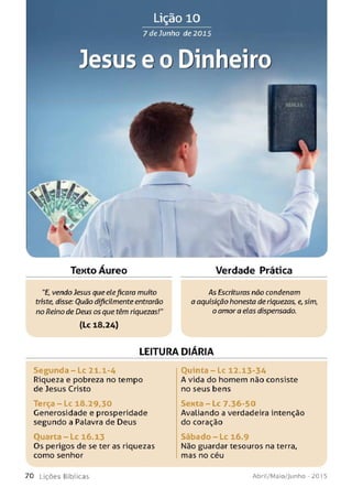 Lição 10
7 de Junho de 2015
Jesus e o Dinheiro
■i
Texto Áureo
w
Verdade Prática
"E, vendo Jesus que eleficara muito
triste, disse: Ouão dificilmenteentrarão
no Reino de Deus os que têm riquezas!"
(Lc 18.24)
-AsEscrituras não condenam
a aquisição honesta de riquezas, e,sim,
o amor a elas dispensado.
LEITURA DIÁRIA
Se gu n d a - Lc 21.1-4
Riqueza e pobreza no tempo
de Jesus Cristo
T e rç a -L c 18.29,30
Generosidade e prosperidade
segundo a Palavra de Deus
O u a r t a -L c 16.13
Os perigos de se ter as riquezas
como senhor
Quinta - Lc 12.13-34
A vida do homem não consiste
no seus bens
Sexta - Lc 7.36-50
Avaliando a verdadeira intenção
do coração
S á b a d o - L c 16.9
Não guardar tesouros na terra,
mas no céu
7 0 L iç õ e s B íb lica s Abril/Maio/Junho - 201 5
 