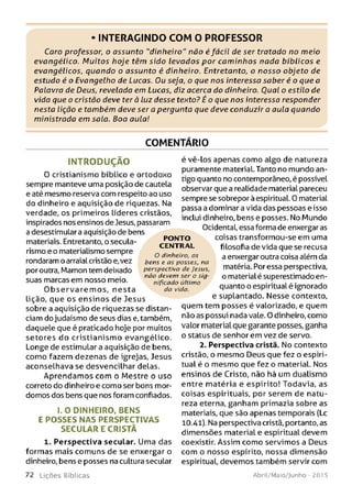 • INTERAGINDO COM O PROFESSOR
Caro professor, o assunto "dinheiro" não é fácil de ser tratado no meio
evangélico. M uitos hoje têm sido levados p o r cam inhos nada bíblicos e
evangélicos, quando o assunto é dinheiro. Entretanto, o nosso objeto de
estudo é o Evangelho de Lucas. Ou seja, o que nos interessa saber é o que a
Palavra de Deus, revelada em Lucas, diz acerca do dinheiro. Oual o estilo de
vida que o cristão deve ter à luz desse texto? É o que nos interessa responder
nesta lição e também deve ser a pergunta que deve conduzir a aula quando
ministrada em sala. Boa aula!
COMENTÁRIO
IN T R O D U Ç Ã O
O cristianismo bíblico e ortodoxo
sempre manteve uma posição de cautela
e até mesmo reserva com respeito ao uso
do dinheiro e aquisição de riquezas. Na
verdade, os primeiros líderes cristãos,
inspirados nos ensinos de Jesus, passaram
a desestimular a aquisição de bens
materiais. Entretanto, o secula-
rismo e o materialismo sempre
rondaram o arraial cristão e,vez
por outra, Mamon tem deixado
suas marcas em nosso meio.
O b se rv a re m o s, nesta
lição, que os ensinos de Jesus
sobre a aquisição de riquezas se distan­
ciam do judaísmo de seus dias e, também,
daquele que é praticado hoje por muitos
setores do cristianism o evangélico.
Longe de estimular a aquisição de bens,
como fazem dezenas de igrejas, Jesus
aconselhava se desvencilhar delas.
Aprendamos com o Mestre o uso
correto do dinheiro e como ser bons mor­
domos dos bens que nos foram confiados.
1.0 DINHEIRO, BENS
E PO SSES N AS PERSPECTIVAS
SECULAR E CRISTÃ
1. Perspectiva secular. Uma das
formas mais comuns de se enxergar o
dinheiro, bens e posses na cultura secular
7 2 L iç õ e s Bíb licas
é vê-los apenas como algo de natureza
puramente material. Tanto no mundo an­
tigo quanto no contemporâneo, é possível
observar que a realidade material pareceu
sempre se sobrepor à espiritual. 0 materiaL
passa a dominar a vida das pessoas e isso
inclui dinheiro, bens e posses. No Mundo
Ocidental, essa forma de enxergar as
coisas transformou-se em uma
filosofia de vida que se recusa
a enxergar outra coisa além da
matéria. Por essa perspectiva,
o material é superestimado en­
quanto o espiritual é ignorado
e suplantado. Nesse contexto,
quem tem posses é valorizado, e quem
não as possui nada vale. O dinheiro, como
valor material que garante posses, ganha
o status de senhor em vez de servo.
2. Perspectiva cristã. No contexto
cristão, o mesmo Deus que fez o espiri­
tual é o mesmo que fez o material. Nos
ensinos de Cristo, não há um dualismo
entre matéria e espírito! Todavia, as
coisas espirituais, por serem de natu­
reza eterna, ganham primazia sobre as
materiais, que são apenas temporais (Lc
10.41). Na perspectiva cristã, portanto, as
dimensões materiaL e espiritual devem
coexistir. Assim como servimos a Deus
com o nosso espírito, nossa dimensão
espiritual, devemos também servir com
Abril/Maio/Junho - 201 5
P O N TO
CENTRAL
O dinheiro, os
bens e a s p o sse s, na
perspectiva de Jesus,
n ão devem se r o sig ­
nificado último
da vida.
 