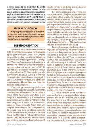 o nosso corpo ( l Co 6.19,20; 1 Ts 5.23),
nossa dimensão material. Dessa forma,
quem se tornou participante dos valores
espirituais deve também servir com seus
bens materiais (Rm 15-27; Lc 8.3). Aqui, o
dinheiro, como valor material, não é visto
como senhor, mas apenas como um servo.
S ÍN T E S E D O T Ó P IC O I
Na perspectiva secular, o dinheiro
é apenas um elemento material; na
cristã, as dimensões espiritual e m a­
terial devem coexistir.
SUBSÍDIO DIDÁTICO
Professor, antes de entrar no tópico da
lição, é importante que você contextualize
a passagem bíblica de Lucas 18.18-30 para
os seus alunos. Por isso, disponibilizamos
o comentário do teólogo French L. Arring-
ton: "Sem confiança própria de criança, a
entrada no Reino de Deus é bloqueada.
Um exemplo é o príncipe rico (vv.18-25),
que não está disposto a responder a Jesus
com humildade e fé. Mateus diz que ele
é jovem (Mt 19-20), e Lucas o identifica
como príncipe, talvez de uma sinagoga (cf.
Lc 8.41). Como os fariseus, ele confia em
suas boa ações. Ele também tem riquezas,
às quais está apegado.
Este príncipe presume que falta uma
obra que ele não está fazendo atualmente
para herdar a vida eterna. Ele reconhece
Jesus como figura de autoridade e lhe
pergunta: 'Bom Mestre, que hei de fazer
para herdar a vida eterna?' O jovem faz
esta pergunta à maior autoridade no
assunto, mas ele saúda Jesus com um
simples 'bom mestre'. Sua compreensão
de Jesus é rasa. Ele o considera somente
como homem e não tem ideia de que
Jesus é o Messias, o Filho de Deus. Sua
estima pelo Salvador não é mais alta do
que ele teria por um professor distinto. 0
modo como ele se dirige a Jesus parece
ser nada mais que lisonja.
[...] Como discernidor perfeito do
coração humano, Ele [Jesus] percebe que
o príncipe adora seus bens materiais e o
lembra que ele tem de fazer mais uma
coisa: ‘Vende tudo quanto tens, reparte-o
pelos pobres e terás um tesouro no céu;
depois, vem e segue-me'. Jesus pôs o dedo
no pecado do coração deste homem — seu
amor pelos bens materiais. Suas riquezas
terrenas estão entre ele e Deus. Visto
que ele não pôs Deus em primeiro lugar
no coração, Jesus exige que o homem
distribua o dinheiro. [...] 'Não terás outros
deuses diante de mim' (Êx 20.3).
Pouco disposto a obedecer a Jesus,
o jovem príncipe rico vai embora sem a
vida eterna. Enquanto vai, Jesus observa
o quanto é difícil os ricos entrarem no
Reino de Deus (v.24). Sua tentação é
confiar nas coisas terrenas. Eles acham
difícil se entregar à misericórdia de
Deus e escolher o Reino. Para ilustrar o
quanto é difícil, Jesus insiste que não é
mais fácil para o rico entrar no Reino de
Deus do que para um camelo passar pelo
fundo de uma agulha. Esta ilustração
vivida ensina o quanto é impossível os
ricos, por méritos próprios, entrarem no
Reino de Deus. Falando humanamente, é
impossível. Qualquer tentativa de libertar
alguém de um amor demoníaco pelas
coisas terrestres fracassará.
[...] Jesus lembra à sua audiência
que, embora seja impossível para uma
pessoa salvar a si mesma, Deus pode.
Ele pode fazer o que é impossível para os
seres humanos. Ele pode redirecionar o
coração do amor por bens terrenos para
um amor pelo eterno, e pode operar o
milagre da conversão no coração do rico
e do pobre. As pessoas não podem mudar
o coração; mas quando respondemos a
Deus pela fé, o Espírito Santo transfor­
ma nosso coração e nos proporciona a
201 5 - Abril/Maio/Junho L iç õ e s B íb lica s 73
 
