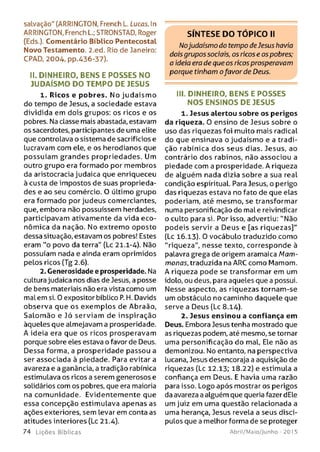 salvação" (ARRINGTON, French L. Lucas. In
ARRINGTON, French L.; STRONSTAD, Roger
(Eds.). Comentário Bíblico Pentecostal
Novo Testamento. 2.ed. Rio de janeiro:
CPAD, 2004, pp.436-37).
II. DINHEIRO, BENS E PO SSES NO
JU D AÍSM O DO TEM PO DE JESUS
1. Ricos e pobres. No judaísm o
do tempo de Jesus, a sociedade estava
dividida em dois grupos: os ricos e os
pobres. Na classe mais abastada, estavam
os sacerdotes, participantes de uma elite
que controlava o sistema de sacrifícios e
lucravam com ele, e os herodianos que
possuíam grandes propriedades. Um
outro grupo era formado por membros
da aristocracia judaica que enriqueceu
à custa de impostos de suas proprieda­
des e ao seu comércio. O último grupo
era formado por judeus comerciantes,
que, embora não possuíssem herdades,
participavam ativamente da vida eco­
nômica da nação. No extremo oposto
dessa situação, estavam os pobres! Estes
eram "o povo da terra" (Lc 21.1-4). Não
possuíam nada e ainda eram oprimidos
pelos ricos (Tg 2.6).
2. Generosidade e prosperidade. Na
cultura judaica nos dias de Jesus, a posse
de bens materiais não era vista como um
mal em si. 0 expositor bíblico P. H. Davids
observa que os exem plos de Abraão,
Salom ão e Jó serviam de inspiração
àqueles que almejavam a prosperidade.
A ideia era que os ricos prosperavam
porque sobre eles estava o favor de Deus.
Dessa forma, a prosperidade passou a
ser associada à piedade. Para evitara
avareza e a ganância, a tradição rabínica
estimulava os ricos a serem generosos e
solidários com os pobres, que era maioria
na comunidade. Evidentemente que
essa concepção estimulava apenas as
ações exteriores, sem levar em conta as
atitudes interiores (Lc 21.4).
7 4 L iç õ e s Bíb licas
S ÍN T E S E D O T Ó P IC O II
Nojudaísmo do tempo de Jesus havia
dois grupos sociais, os ricos e os pobres;
a ideia era de que os ricos prosperavam
porque tinham ofavor de Deus.
III. DINHEIRO, BENS E PO SSES
NOS ENSIN O S DE JESUS
1. Jesus alertou sobre os perigos
da riqueza. 0 ensino de Jesus sobre o
uso das riquezas foi muito mais radical
do que ensinava o judaísmo e a tradi­
ção rabínica dos seus dias. Jesus, ao
contrário dos rabinos, não associou a
piedade com a prosperidade. A riqueza
de alguém nada dizia sobre a sua real
condição espiritual. Para Jesus, o perigo
das riquezas estava no fato de que elas
poderiam, até mesmo, se transformar
numa personificação do male reivindicar
o culto para si. Por isso, advertiu: "Não
podeis servir a Deus e [as riquezas]"
(Lc 16.13). 0 vocábulo traduzido como
“riqueza", nesse texto, corresponde à
palavra grega de origem aramaica Mam-
monas, traduzida na ARC como Mamom.
A riqueza pode se transformar em um
ídolo, ou deus, para aqueles que a possui.
Nesse aspecto, as riquezas tornam-se
um obstáculo no caminho daquele que
serve a Deus (Lc 8.14).
2. Jesus ensinou a confiança em
Deus. Embora Jesus tenha mostrado que
as riquezas podem, até mesmo, se tornar
uma personificação do mal, Ele não as
demonizou. No entanto, na perspectiva
lucana, Jesus desencoraja a aquisição de
riquezas (Lc 12.13; 18.22) e estimula a
confiança em Deus. E havia uma razão
para isso. Logo após mostrar os perigos
da avareza a alguém que queria fazer dEle
um juiz em uma questão relacionada a
uma herança, Jesus revela a seus discí­
pulos que a melhor forma de se proteger
Abril/Maio/Junho - 201 5
 
