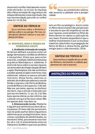 desse malé confiar inteiramente na pro­
visão divina (Lc 12.13-34). As riquezas
dão a falsa sensação de segurança e de
independência das coisas espirituais. Daí,
sua recomendação para não se confiar
nelas (Lc 12.33,34).
S ÍN T E S E D O T Ó P IC O III
Jesus ensinou sobre o dinheiro e
alertou sobre o seu perigo. Por isso, os
discípulos deviam colocar a sua con­
fiança em Deus.
IV. DINHEIRO, BENS E PO SSES NA
M O R D O M IA CRISTÃ
1. Avaliando a intenção do coração.
Os léxicos definem a avareza como um
apego demasiado e sórdido ao dinheiro
e mesquinhez. Vim os que, para evitar
esse mal, a tradição rabínica estimulava
as práticas filantrópicas e solidárias. 0
ensino de Jesus sobre o uso das riquezas
vai muito além da simples doação de bens
e ações filantrópicas. Ele não se limitava
a avaliar apenas as ações exteriores, mas,
sobretudo, voltava-se para as atitudes
interiores. Dessa forma, valorizou as
atitudes da mulher pecadora na casa de
Simão, o leproso, e de Maria de Betânia,
a irmã de Marta e de Lázaro (Lc 7.36-50).
Não era, portanto, apenas se desfazer
dos bens, mas a atitude e intenção com
que isso era feito (Lc 11.41; 21.1-4). Não
basta apenas ofertar, ou dar o dízimo, mas
a atitude com que se faz essas coisas. Não
era apenas doar, mas doar-se.
2. Entesourando no céu. Mordomo
é aLguém que administra os bens de ou­
tra pessoa. Os bens não lhe pertencem,
mas ele pode usufruir deles enquanto os
administra para seu legítimo dono. Jesus
contou a parábola do administrador, ou
mordomo infiel, para mostrar esse fato
(Lc 16.1-13). O entendimento entre os
intérpretes da Bíblia é que essa parábola
201 5 - Abril/Maio/Junho
6 6 -
Jesus, ao contrário dos rabinos,
não associou a piedade com a prospe­
ridade.
99tem um fim escatológico. Assim como
os filhos deste mundo são perspicazes
e astutos no que diz respeito ao uso de
suas riquezas, assim também os filhos do
Reino devem ser sábios na aplicação de
seus bens. O ensino da parábola é que o
melhor investimento é usar os recursos
materiais adquiridos na propagação do
Reino de Deus e, dessa forma, ganhar
amigos para a vida eterna (Lc 16.9).
S ÍN T E S E D O T Ó P IC O IV
Jesus ensinou a respeito do uso correto
do dinheiro, mostrando o cuidado que
devemos ter com a avareza.
ANOTAÇÕES DO PROFESSOR
L iç õ e s B íb lica s 7 5
 
