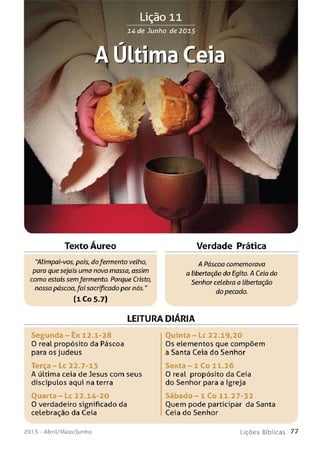 >V
14 de Junho de 2015
Texto Áureo Verdade Prática
"Alimpai-vos, pois, dofermento velho,
para que sejais uma nova massa,assim
como estais semfermento. Porque Cristo,
nossa páscoa, foi sacrificado por nós."
(1 Co 5.7)
A Páscoa comemorava
a libertação do Egito. A Ceia do
Senhor celebra a libertação
do pecado.
LEITURA DlARIA
Segunda - Ex 12.1-28 Q u in ta -L c 22.19,20
0 real propósito da Páscoa Os elementos que compõem
para os judeus a Santa Ceia do Senhor
T e rça-Lc 22.7-13 Sexta - 1 Co 11.26
A última ceia de Jesus com seus 0 real propósito da Ceia
discípulos aqui na terra do Senhor para a Igreja
Quarta - L c 22.14-20 S á b a d o - 1 Co 11.27-32
0 verdadeiro significado da Ouem pode participar da Santa
celebração da Ceia Ceia do Senhor
201 5 - Abril/Maio/Junho L iç õ e s B íb lica s 7 7
 