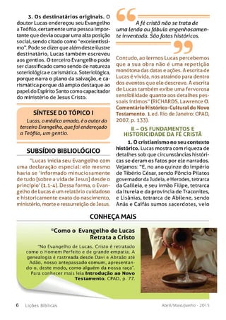 3. Os destinatários originais. O
doutor Lucas endereçou seu Evangelho
a TeófiLo, certamente uma pessoa impor­
tante que devia ocupar uma alta posição
social, sendo citado como "excelentíssi­
mo". Pode se dizer que além deste ilustre
destinatário, Lucas também escreveu
aos gentios. 0 terceiro Evangelho pode
ser classificado como sendo de natureza
soteriológica e carismática. SoterioLógica,
porque narra o plano da salvação, e ca­
rismática porque dá amplo destaque ao
papel do Espírito Santo como capacitador
do ministério de Jesus Cristo.
SÍNTESE DO TÓPICO I
Lucas, o médico ornado, é o autor do
terceiro Evangelho, quefoi endereçado
a Teófilo, um gentio.
SUBSÍDIO BIBUOLÕGICO
"Lucas inicia seu Evangelho com
uma declaração especial: ele mesmo
havia se 'informado minuciosamente
de tudo [sobre a vida de Jesus] desde o
princípio' (1.1-4). Dessa forma, o Evan­
gelho de Lucas é um relatório cuidadoso
e historicamente exato do nascimento,
ministério, morte e ressurreição de Jesus.
A fé cristã não se trata de
um a Lenda ou fábula engenhosam en­
te inventada. Sã o fatos históricos.
---------99Contudo, ao lermos Lucas percebemos
que a sua obra não é uma repetição
monótona das datas e ações. A escrita de
Lucas é vivida, nos atraindo para dentro
dos eventos que ele descreve. A escrita
de Lucas também exibe uma fervorosa
sensibilidade quanto aos detalhes pes­
soais íntimos" (RICHARDS, Lawrence O.
Comentário Histórico-Culturaldo Novo
Testamento, l.ed. Rio de Janeiro: CPAD,
2007, p. 133).
I I - O S FU NDAM ENTO S E
HISTO RICIDADE D A FÉ CRISTÃ
1. O cristianismo no seu contexto
histórico. Lucas mostra com riqueza de
detalhes sob que circunstâncias históri­
cas se deram os fatos por ele narrados.
Vejamos: "E, no ano quinze do império
deTibério César, sendo Pôncio Pilatos
governador da Judeia, e Herodes, tetrarca
da Galileia, e seu irmão Filipe, tetrarca
da Itureia e da província de Traconites,
e Lisânias, tetrarca de Abilene, sendo
Anás e Caifás sum os sacerdotes, veio
CONHEÇA MAIS
*Como o Evangelho de Lucas
Retrata a Cristo
“No Evangelho de Lucas, Cristo é retratado
como o Homem Perfeito e de grande empatia. A
genealogia é rastreada desde Davi e Abraão até
Adão, nosso antepassado comum, apresentan­
do-o, deste modo, com o alguém da nossa raça”.
Para conhecer mais leia Introdução ao Novo
6 L iç õ e s Bíb licas Abril/Maio/Junho - 201 5
 
