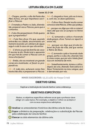 LEITURA BÍBLICA EM CLASSE
Lucas 22.7-20
- Chegou, porém, o dia da Festa dos
Pães Asmos, em que importava sacri­
ficar a Páscoa.
- E mandou a Pedro e a João, dizendo:
Ide, preparai-nos a Páscoa, para que a
comamos.
- E eles lhe perguntaram: Onde queres
que a preparemos?
- E ele lhes disse: Eis que, quando
entrardes na cidade, encontrareis um
homem levando um cântaro de água;
segui-o até à casa em que ele entrar.
- E direis ao pai de família da casa:
0 mestre te diz: Onde está o aposento
em que hei de com era Páscoa com os
meus discípulos?
- Então, ele vos mostrará um grande
cenáculo m obilado; aí fazei os pre­
parativos.
- E, indo eles, acharam como lhes
havia sido dito; eprepararam a Páscoa.
14 - E, chegada a hora, pôs-se à mesa,
e, com ele, os doze apóstolos.
- E disse-lhes: Desejei muito comer
convosco esta Páscoa, antes quepadeça,
- porque vos digo que não a comerei
mais até que ela se cumpra no Reino
de Deus.
- E, tomando o cálice e havendo
dado graças, disse: Tomai-o e reparti-o
entre vós,
- porque vos digo que já não be-
berei do fruto da vide, até que venha
o Reino de Deus.
- E, tomando o pão e havendo dado
graças, partiu-o e deu-lho, dizendo: Isto
é o meu corpo, que por vós é dado;fazei
isso em memória de mim.
- Semelhantemente, tomou o cálice,
depois da ceia, dizendo: Este cálice é o
Novo Testamento no meu sangue, que
é derramado por vós.
H IN O S SU G ER ID O S: 53,22,482 da Harpa Cristã
OBJETIVO GERAL
Explicar a instituição da Ceia do Senhor como ordenança.
OBJETIVOS ESPECÍFICOS
Abaixo, os objetivos específicos referem-se ao que o professor deve
atingir em cada tópico. Por exemplo, o objetivo I refere-se ao tópico I
com os seus respectivos subtópicos.
Q Analisar os antecedentes históricos da última ceia de Jesus.
O Expor a dinâmica da preparação, celebração e a substituição da Páscoa
pela celebração da Ceia do Senhor.
0Elencar os dois elementos da última ceia.
7 8 L iç õ e s Bíb licas Abril/Maio/Junho - 201 5
 