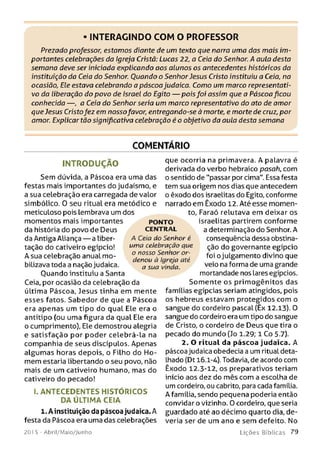 • INTERAGINDO COM O PROFESSOR
Prezado professor, estamos diante de um texto que narra uma das mais im­
portantes celebrações da Igreja Cristã: Lucas 22, a Ceia do Senhor. A aula desta
semana deve ser iniciada explicando aos alunos os antecedentes históricos da
instituição da Ceia do Senhor. Ouando o Senhor Jesus Cristo instituiu a Ceia, na
ocasião, Ele estava celebrando a páscoa judaica. Como um marco representati­
vo da liberação do povo de Israel do Egito — pois foi assim que a Páscoa ficou
conhecida — , a Ceia do Senhor seria um marco representativo do ato de amor
que Jesus Cristofez em nossofavor, entregando-se à morte, e morte de cruz, por
amor. Explicar tão significativa celebração é o objetivo da aula desta semana
COMENTÁRIO
IN T R O D U Ç Ã O
Sem dúvida, a Páscoa era uma das
festas mais importantes do judaísmo, e
a sua celebração era carregada de valor
simbólico. 0 seu ritual era metódico e
meticuloso pois lembrava um dos
PONTO
CENTRAL
A Ceia do Senhor é
uma celebração que
o nosso Senhor or­
denou à Igreja até
a sua vinda.
Ceia, por ocasião da celebração da
última Páscoa, Jesus tinha em mente
esses fatos. Sabedor de que a Páscoa
era apenas um tipo do qual Ele era o
antítipo (ou uma figura da qual Ele era
o cumprimento), Ele demostrou alegria
e satisfação por poder celebrá-la na
companhia de seus discípulos. Apenas
algum as horas depois, o Filho do H o­
mem estaria libertando o seu povo, não
mais de um cativeiro humano, mas do
cativeiro do pecado!
momentos mais importantes
da história do povo de Deus
da Antiga Aliança — a liber­
tação do cativeiro egípcio!
A sua celebração anual mo­
bilizava toda a nação judaica.
Ouando instituiu a Santa
I. ANTECEDENTES HISTÓ RICOS
DA ÚLTIMA CEIA
1. A instituição da páscoa judaica. A
festa da Páscoa era uma das celebrações
que ocorria na primavera. A palavra é
derivada do verbo hebraico pasah, com
o sentido de "passar por cima". Essa festa
tem sua origem nos dias que antecedem
o êxodo dos israelitas do Egito, conforme
narrado em Êxodo 12. Até esse momen­
to, Faraó relutava em deixar os
israelitas partirem conforme
a determinação do Senhor. A
conseqüência dessa obstina­
ção do governante egípcio
foi o julgamento divino que
veio na forma de uma grande
mortandade nos lares egípcios.
Som ente os prim ogênitos das
famílias egípcias seriam atingidos, pois
os hebreus estavam protegidos com o
sangue do cordeiro pascal (Êx 12.13). 0
sangue do cordeiro era um tipo do sangue
de Cristo, o cordeiro de Deus que tira o
pecado do mundo (Jo 1.29; 1 Co 5.7).
2. O ritual da páscoa judaica. A
páscoa judaica obedecia a um ritual deta­
lhado (Dt 16.1-4). Todavia, de acordo com
Êxodo 12.3-12, os preparativos teriam
início aos dez do mês com a escolha de
um cordeiro, ou cabrito, para cada família.
A família, sendo pequena poderia então
convidar o vizinho. 0 cordeiro, que seria
guardado até ao décimo quarto dia, de­
veria ser de um ano e sem defeito. No
201 5 - Abril/Maio/Junho L iç õ e s B íb lica s 7 9
 