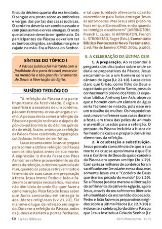final do décimo quarto dia era imolado.
O sangue era posto sobre as ombreiras
e vergas das portas das casas judaicas.
O cordeiro deveria ser comido assado e
com pães asmos e ervas amargas. O resto
que sobrasse deveria ser queimado. Os
participantes da Páscoa deveriam ter
os Lombos cingidos, sandálias nos pés e
cajado na mão. Era a Páscoa do Senhor.
S ÍN T E S E D O T Ó P IC O I
A Páscoajudaicafoi instituída com a
finalidade de o povo de Israel preservar
na memória o tão grande livramento
de Deus: a libertação do Egito.
SUSÍDIO TEOLÓGICO
"A refeição da Páscoa era parte
im portante da festividade. Exigia o
sacrifício e a assadura de um cordeiro,
pão sem fermento, ervas amargas e vi­
nho. A pessoa devia comer a refeição da
Páscoa na posição reclinada e depois do
pôr-do-sol (no início do décimo quinto
dia de nisã). Assim, antes que a refeição
da Páscoa fosse celebrada, preparações
cuidadosas tinham de ser feitas.
Lucas reconta como Jesus se prepara
para comer a última refeição da Páscoa
com os discípulos antes de sua morte.
A expressão 'o dia da Festa dos Pães
Asmos' se refere provavelmente ao dia
antes da refeição, o décimo quarto dia de
nisã, quando os judeus retiravam todo o
fermento de suas casas em preparação
à festa. Jesus instrui Pedro e João a fa­
zerem os arranjos necessários, mas eles
não têm ideia de onde Ele quer fazer a
comemoração. Pelo fato de Jesus saber
que Judas concordou em entregá-lo
aos líderes religiosos (vv.21,22), Ele
manteve o Lugar da refeição em segre­
do. Durante a refeição da Páscoa, todos
os judeus estariam a portas fechadas,
80 Lições Bíblicas
e tal oportunidade ofereceria ocasião
conveniente para Judas entregar Jesus
às autoridades. Mas Jesus será preso na
hora em que Ele escolher, e não quando
os inimigos escolherem" (ARRINGTON,
French L. Lucas. In ARRINGTON, French
L.; STRONSTAD, Roger (Eds.). Comentário
Bíblico Pentecostal Novo Testamento.
2.ed. Rio de Janeiro: CPAD, 2004, p.460).
II. A CELEBRAÇÃO DA ÚLTIMA CEIA
1. A preparação. Ao responder à
pergunta dos discípulos sobre onde se
daria os preparativos da Páscoa, Jesus
encam inha-os a um hom em com um
cântaro de água (Lc 22.10). Lucas deixa
claro que Cristo, como filho de Deus e
capacitado pelo Espírito Santo, possuía
conhecimento prévio dos fatos. O expo­
sitor bíblico Anthony Lee Ash, observa
que o homem com um cântaro de água
seria facilmente notado, pois esse era
um trabalho de mulher. Os hospedeiros
costumavam oferecer suas casas durante
a festa, em troca das peles de animais
e utensílios usados para a refeição. O
preparo da Páscoa incluiria a busca de
fermento na casa e o preparo dos vários
elementos da refeição.
2. A celebração e substituição.
Jesus possuía consciência de que a sua
morte na cruz se aproximava e que Ele
era o Cordeiro de Deus do qual o cordeiro
da Páscoa era apenas um tipo (Jo 1.29).
Com certeza milhares de cordeiros foram
sacrificados em Jeruslaém nessa data, mas
somente Jesus era o "Cordeiro de Deus
que tiraria o pecado do mundo" (Jo 1.29).
Se a Páscoa judaica marcou a libertação
do sofrimento do cativerio egípcio, agora
Jesus, através do seu sofrimento, libertaria
a humanidade da escravidão do pecado.
Pedro e João fazem os preparativos exigi­
dos sobre a última Páscoa {Lc 22.7-20) e
é durante a celebração da última Páscoa
que Jesus instituiu a Ceia do Senhor (Lc
Abril/Maio/Junho - 201 5
 