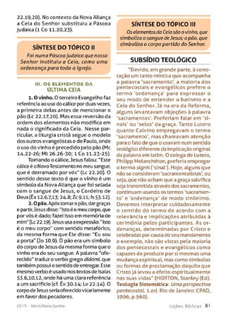 22.19,20). No contexto da Nova Aliança
a Ceia do Senhor substituiu a Páscoa
judaica (1 Co 11.20,23).
S ÍN T E S E D O T Ó P IC O II
Foi numa Páscoajudaico que nosso
Senhor instituiu a Ceia, como uma
ordenança para toda a Igreja.
III. O S E LE M E N TO S D A
ÚLTIM A CEIA
1.0 vinho. 0 terceiro Evangelho faz
referência ao uso do cálice por duas vezes,
a primeira delas antes de mencionar o
pão (Lc 22.17,20). Mas essa reversão da
ordem dos elementos não modifica em
nada o significado da Ceia. Nesse par­
ticular, a Liturgia cristã segue o modelo
dos outros evangelistas e de Paulo, onde
o uso do vinho é precedido pelo pão (Mc
14.22-26; Mt 26.26-30; 1 Co 11.23-25).
Tomando o cálice, Jesus falou: "Este
cálice é o Novo Testamento no meu sangue,
que é derramado por vós" (Lc 22.20). 0
sentido desse texto é que o vinho é um
símbolo da Nova Aliança que foi selada
com o sangue de Jesus, o Cordeiro de
Deus (Êx 12.6,7.13; 24.8; Zc 9.11; Is 53.12).
2.0 pão. Após toma ro pão, dar graças
e partir,Jesus disse: "Isto é o meu corpo, que
por vós é dado; fazei isso em memória de
mim" (Lc 22.19). Jesus usa a expressão: ''isto
é o meu corpo" com sentido metafórico,
da mesma forma que Ele disse: "Eu sou
a porta" (Jo 10.9). 0 pão era um símbolo
do corpo de Jesus da mesma forma que o
vinho era do seu sangue. A palavra "ofe­
recido" traduz o verbo grego didomi, que
também possui o sentido de entregar. Esse
mesmo verbo é usado nos textos de Isaías
53.6,10,12, onde há uma clara referência
a um sacrifício (cf. Êx 30.14; Lv 22.14). 0
corpo de Jesus seria oferecido vicariamente
em favor dos pecadores.
201 5 - Abril/Maio/Junho
SÍN T E S E D O T Ó P IC O III
Os elementos da Ceiasão o vinho, que
simboliza o sangue de Jesus; o pão, que
simboliza o corpo partido do Senhor.
SUBSÍDIO TEOLÓGICO
“Devido, em grande parte, à cono­
tação um tanto mística que acompanha
a palavra 'sacramento', a maioria dos
pentecostais e evangélicos prefere o
termo 'ordenança' para expressar o
seu modo de entender o batismo e a
Ceia do Senhor. Já na era da Reforma,
alguns levantavam objeções à palavra
'sacramentos'. Preferiam falar em 'si­
nais' ou 'selos' da graça. Tanto Lutero
quanto Calvino empregavam o termo
'sacramento', mas chamavam atenção
para o fato de que o usavam num sentido
teológico diferente da implicação original
da palavra em latim. O colega de Lutero,
Philipp Melanchthon, preferia empregar
o termo signis ('sinal'). Hoje, alguns que
não se consideram 'sacramentalistas', ou
seja, que não acham que a graça salvífica
seja transmitida através dos sacramentos,
continuam usando os termos 'sacramen­
to' e 'ordenança' de m odo sinônimo.
Devemos interpretar cuidadosamente
o sentido do termo de acordo com a
relevância e implicações atribuídas à
cerimônia pelos participantes. As or­
denanças, determinadas por Cristo e
celebradas por causa do seu mandamento
e exemplo, não são vistas pela maioria
dos pentecostais e evangélicos como
capazes de produzir por si mesmas uma
mudança espiritual, mas como símbolos
ou formas de proclamação daquilo que
Cristo já levou a efeito espiritualmente
nas suas vidas" (HORTON, Stanley (Ed).
Teologia Sistemática: Uma perspectiva
pentecostal. l.ed. Rio de Janeiro: CPAD,
1996, p.560).
L iç õ e s B íb lica s 81
 