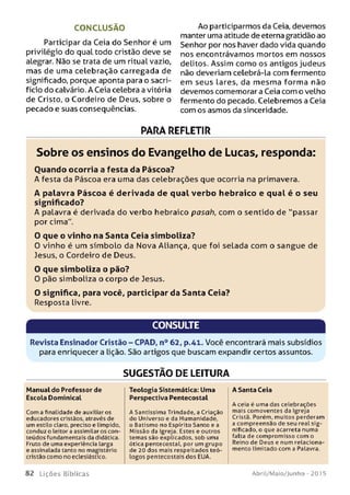 CONCLUSÃO
Participar da Ceia do Senhor é um
privilégio do qual todo cristão deve se
alegrar. Não se trata de um ritual vazio,
mas de uma celebração carregada de
significado, porque aponta para o sacri­
fício do calvário. A Ceia celebra a vitória
de Cristo, o Cordeiro de Deus, sobre o
pecado e suas conseqüências.
Ao participarmos da Ceia, devemos
manter uma atitude de eterna gratidão ao
Senhor por nos haver dado vida quando
nos encontrávamos mortos em nossos
delitos. Assim como os antigos judeus
não deveriam celebrá-la com fermento
em seus lares, da m esm a forma não
devemos comemorar a Ceia com o velho
fermento do pecado. Celebremos a Ceia
com os asmos da sinceridade.
PÂRÃ REFLETIR
Sobre os ensinos do Evangelho de Lucas, responda:
Ouando ocorria a festa da Páscoa?
A festa da Páscoa era uma das celebrações que ocorria na primavera.
A palavra Páscoa é derivada de qual ve rb o hebraico e qual é o seu
significado?
A palavra é derivada do verbo hebraico pasah, com o sentido de "passar
por cima”.
O que o vin ho na Santa Ceia sim boliza?
0 vinho é um sím bolo da Nova Aliança, que foi selada com o sangue de
Jesus, o Cordeiro de Deus.
O que sim boliza o pão?
0 pão simboliza o corpo de Jesus.
O significa, para você, participar da Santa Ceia?
Resposta livre.
CONSULTE
Revista Ensinador Cristão - CPAD, n° 62, p.41. Você encontrará mais subsídios
para enriquecera lição. São artigos que buscam expandir certos assuntos.
SUGESTÃO DE LEITURA
Manual do Professor de
Escola Dominical
Com a finalidade de auxiliar os
educadores cristãos, através de
um estilo claro, preciso e límpido,
conduz o leitor a assimilar os con­
teúdos fundamentais da didática.
Fruto de uma experiência larga
e assinalada tanto no magistério
cristão como no eclesiástico.
Teologia Sistemática: Uma
Perspectiva Pentecostal
A Santíssima Trindade, a Criação
do Universo e da Humanidade,
o Batismo no Espírito Santo e a
Missão da Igreja. Estes e outros
temas são explicados, sob uma
ótica pentecostal, por um grupo
de 20 dos mais respeitados teó­
logos pentecostais dos EUA.
A Santa Ceia
A ceia é uma das celebrações
mais comoventes da Igreja
Cristã. Porém, muitos perderam
a compreensão de seu real sig­
nificado, o que acarreta numa
falta de compromisso com o
Reino de Deus e num relaciona­
mento limitado com a Palavra.
8 2 L iç õ e s Bíb licas Abril/Maio/Junho - 201 5
 