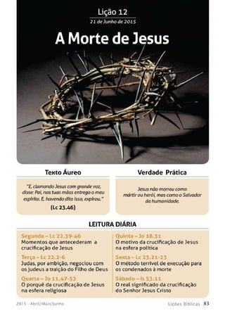 Lição 12
21 de Junho de 2015
A Morte de Jesus
'  ^  j , —
W « - k -
U r 4 y 
1 * è & m à ! w 0 ^
üttÉjr - S1™
■ r ■
TeKto Áureo Verdade Prática
"£, clamandoJesus com grande voz,
Jesus não morreu como
disse: Pai, nas tuas mãos entrego o meu
mártir ou herói, mas como o Salvador
espírito. E, havendo dito isso, expirou." da humanidade.
(Lc 23.46)
LEITURA DIÁRIA
Se gu n da - Lc 22.39-46 Ouinta - Jo 18.31
Momentos que antecederam a 0 motivo da crucificação de Jesus
crucificação de Jesus na esfera política
Terça - Lc 22.2-6 S e n ta -L c 23-21-23
Judas, por ambição, negociou com 0 método terrível de execução para
os judeus a traição do Filho de Deus os condenados à morte
Quarta -3 o 11.47-53 S á b a d o - Is 53.11
0 porquê da crucificação de Jesus 0 real significado da crucificação
na esfera religiosa do Senhor Jesus Cristo
201 5 - Abril/Maio/Junho L iç õ e s B íb lica s 8 3
 