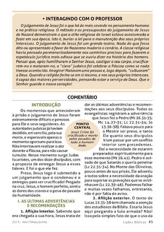 INTERAGINDO COM O PROFESSOR
Ojulgamento de Jesusfoi o que há de mais covarde no pensamento humano
e na prática religiosa. 0 método e os pressupostos do julgam ento de Jesus
de Nazaré demonstram o que a elite religiosa de Israel estava acostumada a
fazer em sua época, isto é, burlar a lei para a manutenção dos seus próprios
interesses. 0 julgam ento de Jesus foi um grande teatro. Nada do que fosse
dito ou apresentado afavor do Nazareno mudaria o cenário. A classe religiosa
havia pensado pormenorizadamente nos cam inhos precisos para fazerem o
espetáculo jurídico mais odioso que se ouviu dizer na história dos homens.
Pensar que, após humilharem o Senhor Jesus, castigar o seu corpo, crucifica­
rem-no e matarem-no, o "clero"judaico foi celebrara Páscoa como se nada
tivesse acontecido. Imagine! Mataram uma pessoa e. logo depois, "cultuaram"
a Deus. Ouando a religiãofecha-se em si mesma, e nos seus próprios interesses,
é capaz das maiores perversidades, pensando estar a serviço de Deus. Oue o
Senhor guarde o nosso coração!
COMENTÁRIO
IN T R O D U Ç Ã O
Os m om entos que antecederam
à prisão e julgamento de Jesus foram
extremamente difíceis e penosos
para Ele e seus seguidores. As
autoridades judaicas já haviam
decidido, em concilio, pela sua
morte, e esperavam apenas o
momento oportuno para isso.
Não intentavam realizar o ato
durante a Páscoa, para não causar
tumulto. Nesse momento surge Judas
Iscariotes, um dos doze discípulos, com
a proposta de entregar Jesus a esses
líderes. E foi o que ele fez.
Preso, Jesus logo é subm etido a
um julgam ento que o condenou e o
entregou para ser crucificado! Pregado
na cruz, Jesus, o homem perfeito, sentiu
as dores dos cravos e o peso do pecado
da humanidade.
I. A S ÚLTIM AS AD VERTÊN CIAS
E RECO M ENDAÇÕ ES
1. Aflição interior. Sabendo que
era chegada a sua hora, Jesus trata de
201 5 - Abril/Maio/Junho
dar as últimas advertências e recomen­
dações aos seus discípulos. Todos os
evangelistas registram a advertência
que Jesus fez a Pedro (Mt 26.31-35;
Mc 14.27-31; Lc 22.31-34; Jo
13.36-38). Faltava pouco para
o Mestre ser preso, e tanto
Ele quanto seus discípulos
iriam passar por um conflito
interior sem precedentes.
Daí a necessidade de estarem
preparados espiritualmente para
esse momento (Mt 26.41). Pedro é avi­
sado de que Satanás o queria peneirar
(Lc 22.31-34). No Monte das Oliveiras,
pouco antes de sua prisão, Ele advertiu
a todos sobre a necessidade da oração
para suportar as provações que se avizi­
nhavam (Lc 22.39-46). Podemos falhar
e muitas vezes falhamos, entretanto,
não é por falta de aviso.
2. Aflição exterior. 0 texto de
Lucas 22.35-38 tem chamado a atenção
dos estudiosos da Bíblia. Estaria Jesus
aqui pregand o a luta arm ada? Não!
Isso pelo simples fato de que o uso da
L iç õ e s B íb lica s 85
PONTO
CENTRAL
Jesus Cristo foi
crucificado e morto
pelos pecados de
toda a humani­
dade.
 