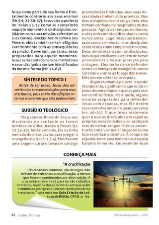 força como parte do seu Reino é fron-
talmente contrário aos seus ensinos
(Mt 5.9, 22.38-47). Jesus cita a profecia
de Isaías 53.12 com o se cum prindo
naquele momento, e os discípulos, so­
lidários com a sua missão, sofreriam as
suas conseqüências. Assim como o seu
Mestre, eles também seriam afligidos
exteriormente com as conseqüências
da prisão. Deveriam, portanto, estar
preparados para aquele m om ento.
Jesus seria contado com os malfeitores
e seus discípulos seriam identificados
da mesma forma (Mc 14.69).
S ÍN T E S E D O T Ó P IC O I
Antes de ser preso, Jesus deu ad­
vertências e recomendações para seus
discípulos, pois sabia das aflições in­
ternas e externas que eles padeceriam.
SUBSÍDIO TEOLÓGICO
"A s palavras finais de Jesus aos
d is c íp u lo s no c e n á c u lo o s fazem
lembrar de dificuldades à frente (Lc
22.35-38). Anteriormente. Ele os tinha
enviado de mãos vazias para pregar o
evangelho (Lc 9.1-6; 1.3,4). Eles fizeram
uma viagem curta e levaram consigo
providências limitadas, mas suas ne­
cessidades tinham sido providas. Nos
dias tranqüilos da missão galileia, eles
tinham confiado na hospitalidade das
pessoas. Agora os tem pos mudaram,
e eles enfrentarão dificuldades como
nunca antes. Logo, Jesus será execu­
tado como criminoso, e os discípulos
serão vistos como comparsas no crime.
Deus ainda estará com os discípulos,
mas daqui em diante eles têm de tomar
providências e buscar proteção para
a viagem . Eles terão de se defender
contra os inimigos do evangelho, contra
Satanás e contra as forças das trevas.
Eles devem obter uma espada.
Alguns tomam a palavra 'espada'
literalmente, significando que os discí­
pulos devem comprar espadas para usar
em conflito físico. M ais tarde, alguns
estarão p re p arad os para defender
Jesus com espadas, m as Ele detém
essa tentativa antes de qualquer coisa
(vv. 49-51). 0 que Jesus realm ente
quer é que os discípulos provejam as
próprias necessidades e se protejam
sem derramar sangue. Eles se encon­
trarão cada vez mais lançados numa
luta espiritual e cósmica. A compra de
espadas serve para lembrá-los daquela
batalha iminente. Em preender esse
CONHEÇA MAIS
*A crucificação
"O s cidadãos romanos, via de regra, não
tinham de enfrentar a crucificação, a m enos
que fossem condenados por alta traição. A
cruz estava reservada para os não cidadãos
romanos, sujeitos das províncias em que eram
crim inosos perigosos. Líderes revolucionários
e escravos." Leia mais em Guia Cristão de Lei­
tura da Bíblia, CPAD, p. 94.
8 6 L iç õ e s Bíb licas Abril/Maio/Junho - 201 5
 