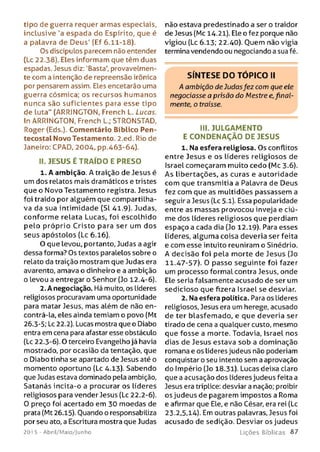 tipo de guerra requer armas especiais,
inclusive 'a espada do Espírito, que é
a palavra de Deus' (Ef 6.11-18).
Os discípulos parecem não entender
(Lc 22.38). Eles informam que têm duas
espadas. Jesus diz: ‘Basta’, provavelmen­
te com a intenção de repreensão irônica
por pensarem assim. Eles encetarão uma
guerra cósmica; os recursos humanos
nunca são suficientes para esse tipo
de luta" (ARRINGTON, French L. Lucas.
In ARRINGTON, French L.; STRONSTAD,
Roger (Eds.). Comentário Bíblico Pen-
tecostal Novo Testamento. 2.ed. Rio de
Janeiro: CPAD, 2004, pp.463-64).
II. JESUS É TR A ÍD O E PRESO
1. A ambição. A traição de Jesus é
um dos relatos mais dramáticos e tristes
que o Novo Testamento registra. Jesus
foi traído por alguém que compartilha­
va da sua intimidade (Sl 41.9). Judas,
conform e relata Lucas, foi escolhido
pelo próprio Cristo para ser um dos
seus apóstolos (Lc 6.16).
O que levou, portanto. Judas a agir
dessa forma? Os textos paralelos sobre o
relato da traição mostram que Judas era
avarento, amava o dinheiro e a ambição
o levou a entregar o Senhor (Jo 12.4-6).
2. A negociação. Há muito, os líderes
religiosos procuravam uma oportunidade
para matar Jesus, mas além de não en­
contrá-la, eles ainda temiam o povo (Mt
26.3-5; Lc 22.2). Lucas mostra que o Diabo
entra em cena para afastar esse obstáculo
(Lc 22.3-6). O terceiro Evangelho já havia
mostrado, por ocasião da tentação, que
o Diabo tinha se apartado de Jesus até o
momento oportuno (Lc 4.13). Sabendo
que Judas estava dominado pela ambição,
Satanás incita-o a procurar os líderes
religiosos para vender Jesus (Lc 22.2-6).
0 preço foi acertado em 30 moedas de
prata (Mt 26.15). Ouando o responsabiliza
por seu ato, a Escritura mostra que Judas
201 5 - Abril/Maio/Junho
não estava predestinado a ser o traidor
de Jesus (Mc 14-21). Ele o fez porque não
vigiou (Lc 6.13; 22.40). Ouem não vigia
termina vendendo ou negociando a sua fé.
SÍNTESE DO TÓPICO II
A ambição de Judasfez com que ele
negociasse a prisão do Mestre erfinal­
mente, o traísse.
III. JULGAMENTO
E CO N DEN AÇÃO DE JESUS
1. Na esfera religiosa. Os conflitos
entre Jesus e os líderes religiosos de
Israel começaram muito cedo (Mc 3.6).
A s libertações, as curas e autoridade
com que transmitia a Palavra de Deus
fez com que as multidões passassem a
seguir a Jesus (Lc 5.1). Essa popularidade
entre as massas provocou inveja e ciú­
me dos líderes religiosos que perdiam
espaço a cada dia (Jo 12.19). Para esses
líderes, alguma coisa deveria ser feita
e com esse intuito reuniram o Sinédrio.
A decisão foi pela morte de Jesus (Jo
11.47-57). 0 passo seguinte foi fazer
um processo formal contra Jesus, onde
Ele seria falsamente acusado de ser um
sedicioso que fizera Israel se desviar.
2. Na esfera política. Para os Líderes
religiosos, Jesus era um herege, acusado
de ter blasfemado, e que deveria ser
tirado de cena a qualquer custo, mesmo
que fosse a morte. Todavia, Israel nos
dias de Jesus estava sob a dominação
romana e os líderes judeus não poderiam
conquistar o seu intento sem a aprovação
do Império (Jo 18.31). Lucas deixa claro
que a acusação dos líderes judeus feita a
Jesus era tríplice: desviar a nação; proibir
os judeus de pagarem impostos a Roma
e afirmar que Ele, e não César, era rei (Lc
23.2,5,14). Em outras palavras, Jesus foi
acusado de sedição. Desviar os judeus
L iç õ e s B íb lica s 8 7
 